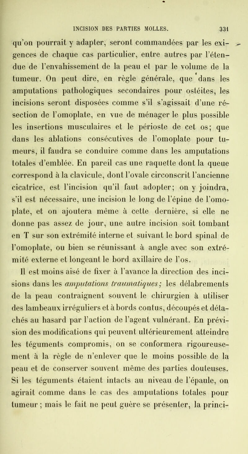 qu’on pourrait y adapter, seront commandées par les exi- gences de chaque cas particulier, entre autres par l’éten- due de l’envahissement de la peau et par le volume de la tumeur. On peut dire, en règle générale, que dans les amputations pathologiques secondaires pour ostéites, les incisions seront disposées comme s’il s’agissait d’une ré- section de l’omoplate, en vue de ménager le plus possible les insertions musculaires et le périoste de cet os; que dans les ablations consécutives de l’omoplate pour tu- meurs, il faudra se conduire comme dans les amputations totales d’emblée. En pareil cas une raquette dont la queue correspond à la clavicule, dont l’ovale circonscrit l’ancienne cicatrice, est l’incision qu’il faut adopter; on y joindra, s’il est nécessaire, une incision le long de l’épine de l’omo- plate, et on ajoutera même à cette dernière, si elle ne donne pas assez de jour, une autre incision soit tombant en T sur son extrémité interne et suivant le bord spinal de l’omoplate, ou bien se réunissant à angle avec son extré- mité externe et longeant le bord axillaire de l’os. Il est moins aisé de fixer à l’avance la direction des inci- sions dans les amputations traumatiques ; les délabrements de la peau contraignent souvent le chirurgien à utiliser des lambeaux irréguliers et abords contus, découpés et déta- chés au hasard par l’action de l’agent vulnérant. En prévi- sion des modifications qui peuvent ultérieurement atteindre les téguments compromis, on se conformera rigoureuse- ment à la règle de n’enlever que le moins possible de la peau et de conserver souvent même des parties douteuses. Si les téguments étaient intacts au niveau de l’épaule, on agirait comme dans le cas des amputations totales pour tumeur ; mais le fait ne peut guère se présenter, la princi-