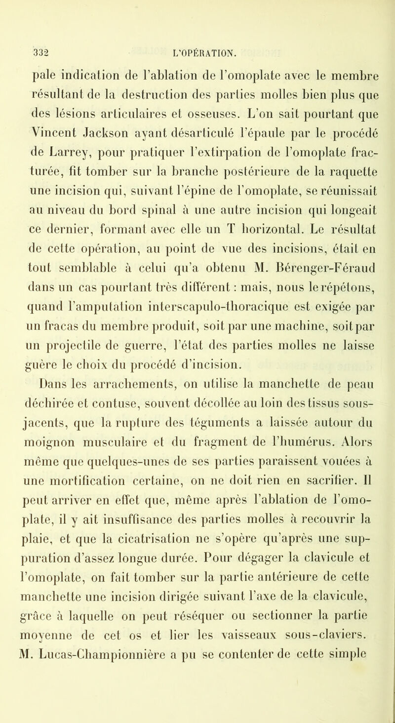 pale indication de l’ablation de l’omoplate avec le membre résultant de la destruction des parties molles bien plus que des lésions articulaires et osseuses. L’on sait pourtant que Vincent Jackson ayant désarticulé l’épaule par le procédé de Larrey, pour pratiquer l’extirpation de l’omoplate frac- turée, fit tomber sur la branche postérieure de la raquette une incision qui, suivant l’épine de l’omoplate, se réunissait au niveau du bord spinal à une autre incision qui longeait ce dernier, formant avec elle un T horizontal. Le résultat de cette opération, au point de vue des incisions, était en tout semblable à celui qu’a obtenu M. Bérenger-Féraud dans un cas pourtant très différent : mais, nous le répétons, quand l’amputation interscapulo-tlioracique est exigée par un fracas du membre produit, soit par une machine, soit par un projectile de guerre, l’état des parties molles ne laisse guère le choix du procédé d’incision. Dans les arrachements, on utilise la manchette de peau déchirée et contuse, souvent décollée au loin des tissus sous- jacents, que la rupture des téguments a laissée autour du moignon musculaire et du fragment de l’humérus. Alors même que quelques-unes de ses parties paraissent vouées à une mortification certaine, on ne doit rien en sacrifier. Il peut arriver en effet que, même après l’ablation de l’omo- plate, il y ait insuffisance des parties molles à recouvrir la plaie, et que la cicatrisation ne s’opère qu’après une sup- puration d’assez longue durée. Pour dégager la clavicule et l’omoplate, on fait tomber sur la partie antérieure de cette manchette une incision dirigée suivant l’axe de la clavicule, grâce à laquelle on peut réséquer ou sectionner la partie moyenne de cet os et lier les vaisseaux sous-claviers. M. Lucas-Championnière a pu se contenter de cette simple