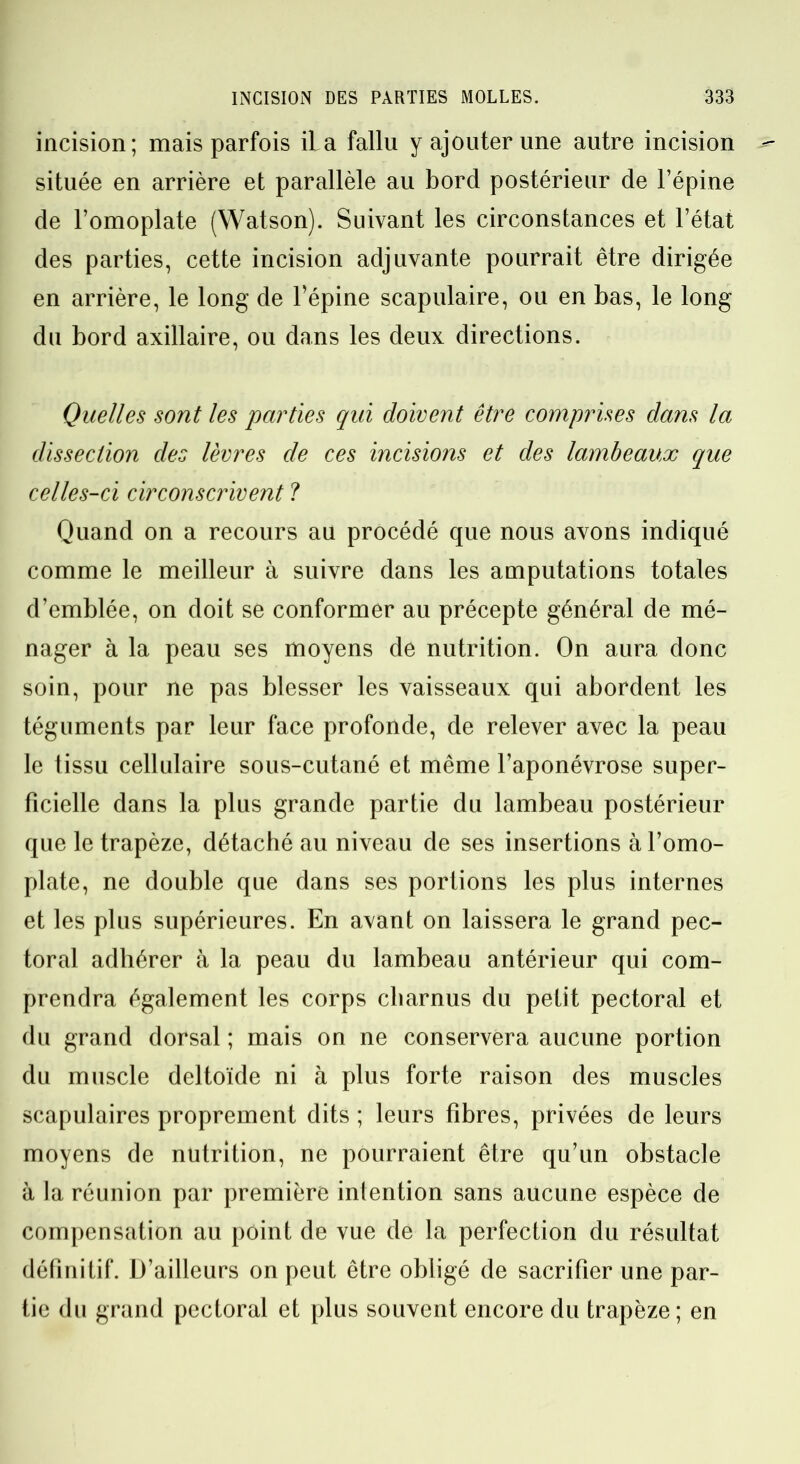 incision; mais parfois il a fallu y ajouter une autre incision située en arrière et parallèle au bord postérieur de l’épine de l’omoplate (Watson). Suivant les circonstances et l’état des parties, cette incision adjuvante pourrait être dirigée en arrière, le long de l’épine scapulaire, ou en bas, le long du bord axillaire, ou dans les deux directions. Quelles sont les parties qui doivent être comprises dans la dissection des lèvres de ces incisions et des lambeaux que celles-ci circonscrivent ? Quand on a recours au procédé que nous avons indiqué comme le meilleur à suivre dans les amputations totales d’emblée, on doit se conformer au précepte général de mé- nager à la peau ses moyens de nutrition. On aura donc soin, pour ne pas blesser les vaisseaux qui abordent les téguments par leur face profonde, de relever avec la peau le tissu cellulaire sous-cutané et même l’aponévrose super- ficielle dans la plus grande partie du lambeau postérieur que le trapèze, détaché au niveau de ses insertions à l’omo- plate, ne double que dans ses portions les plus internes et les plus supérieures. En avant on laissera le grand pec- toral adhérer à la peau du lambeau antérieur qui com- prendra également les corps charnus du petit pectoral et du grand dorsal ; mais on ne conservera aucune portion du muscle deltoïde ni à plus forte raison des muscles scapulaires proprement dits ; leurs fibres, privées de leurs moyens de nutrition, ne pourraient être qu’un obstacle à la réunion par première intention sans aucune espèce de compensation au point de vue de la perfection du résultat définitif. D’ailleurs on peut être obligé de sacrifier une par- tie du grand pectoral et plus souvent encore du trapèze ; en