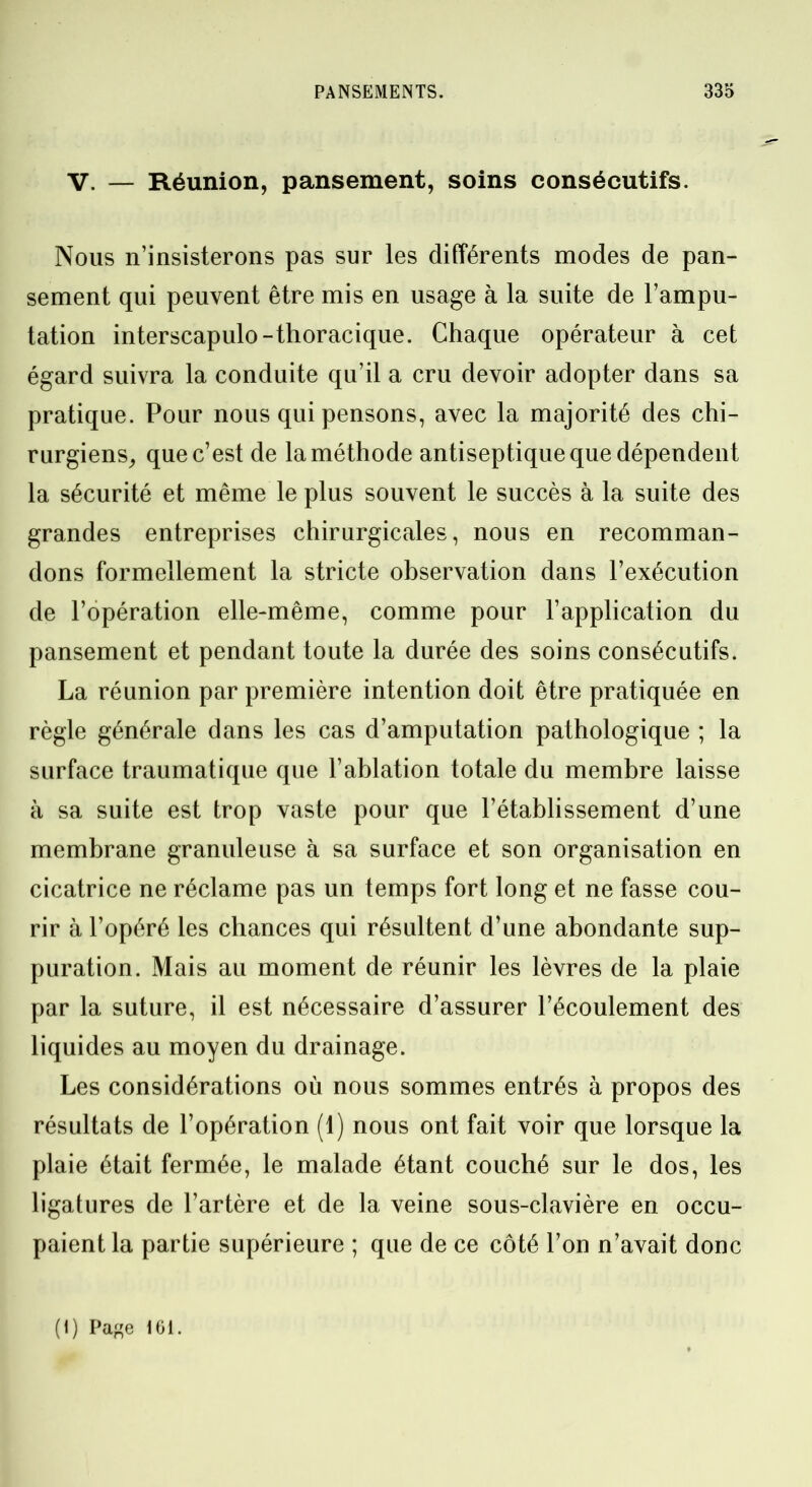 V. — Réunion, pansement, soins consécutifs. Nous n’insisterons pas sur les différents modes de pan- sement qui peuvent être mis en usage à la suite de l’ampu- tation interscapulo - thoracique. Chaque opérateur à cet égard suivra la conduite qu’il a cru devoir adopter dans sa pratique. Pour nous qui pensons, avec la majorité des chi- rurgiens, que c’est de la méthode antiseptique que dépendent la sécurité et même le plus souvent le succès à la suite des grandes entreprises chirurgicales, nous en recomman- dons formellement la stricte observation dans l’exécution de l’opération elle-même, comme pour l’application du pansement et pendant toute la durée des soins consécutifs. La réunion par première intention doit être pratiquée en règle générale dans les cas d’amputation pathologique ; la surface traumatique que l’ablation totale du membre laisse à sa suite est trop vaste pour que l’établissement d’une membrane granuleuse à sa surface et son organisation en cicatrice ne réclame pas un temps fort long et ne fasse cou- rir à l’opéré les chances qui résultent d’une abondante sup- puration. Mais au moment de réunir les lèvres de la plaie par la suture, il est nécessaire d’assurer l’écoulement des liquides au moyen du drainage. Les considérations où nous sommes entrés à propos des résultats de l’opération (1) nous ont fait voir que lorsque la plaie était fermée, le malade étant couché sur le dos, les ligatures de l’artère et de la veine sous-clavière en occu- paient la partie supérieure ; que de ce côté l’on n’avait donc (1) Page 16i.