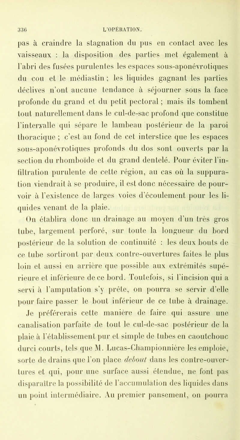 pas à craindre la stagnation du pus en contact avec les vaisseaux : la disposition des parties met également à l’abri des fusées purulentes les espaces sous-aponévrotiques du cou et le médiastin ; les liquides gagnant les parties déclives n’ont aucune tendance à séjourner sous la face profonde du grand et du petit pectoral ; mais ils tombent tout naturellement dans le cul-de-sac profond que constitue l’intervalle qui sépare le lambeau postérieur de la paroi thoracique ; c’est au fond de cet interstice que les espaces sous-aponévrotiques profonds du dos sont ouverts par la section du rhomboïde et du grand dentelé. Pour éviter l’in- filtration purulente de cette région, au cas où la suppura- tion viendrait à se produire, il est donc nécessaire de pour- voir à l’existence de larges voies d’écoulement pour les li- quides venant de la plaie. On établira donc un drainage au moyen d’un très gros tube, largement perforé, sur toute la longueur du bord postérieur de la solution de continuité : les deux bouts de ce tube sortiront par deux contre-ouvertures faites le plus loin et aussi en arrière que possible aux extrémités supé- rieure et inférieure de ce bord. Toutefois, si l’incision qui a servi à l’amputation s’y prête, on pourra se servir d’elle pour faire passer le bout inférieur de ce tube à drainage. Je préférerais cette manière de faire qui assure une canalisation parfaite de tout le cul-de-sac postérieur de la plaie à l’établissement pur et simple de tubes en caoutchouc durci courts, tels que M. Lucas-Championnière les emploie, sorte de drains que l’on place debout dans les contre-ouver- tures et qui, pour une surface aussi étendue, ne font pas disparaître la possibilité de l’accumulation des liquides dans un point intermédiaire. Au premier pansement, on pourra