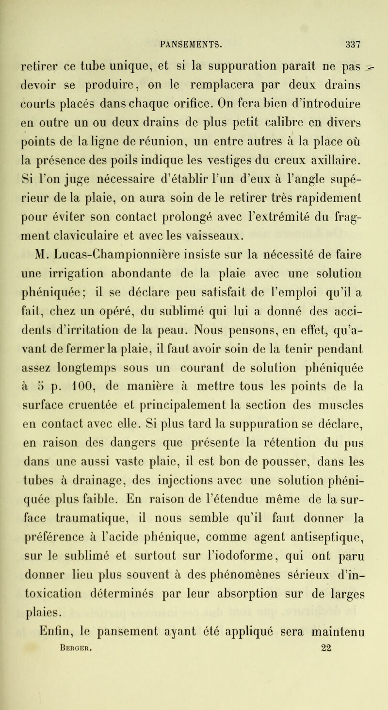 retirer ce tube unique, et si la suppuration paraît ne pas ^ devoir se produire, on le remplacera par deux drains courts placés dans chaque orifice. On fera bien d’introduire en outre un ou deux drains de plus petit calibre en divers points de la ligne de réunion, un entre autres à la place où la présence des poils indique les vestiges du creux axillaire. Si l’on juge nécessaire d’établir l’un d’eux à l’angle supé- rieur de la plaie, on aura soin de le retirer très rapidement pour éviter son contact prolongé avec l’extrémité du frag- ment claviculaire et avec les vaisseaux. M. Lucas-Championnière insiste sur la nécessité de faire une irrigation abondante de la plaie avec une solution phéniquée; il se déclare peu satisfait de l’emploi qu’il a fait, chez un opéré, du sublimé qui lui a donné des acci- dents d’irritation de la peau. Nous pensons, en effet, qu’a- vant de fermer la plaie, il faut avoir soin de la tenir pendant assez longtemps sous un courant de solution phéniquée à 5 p. 100, de manière à mettre tous les points de la surface cruentée et principalement la section des muscles en contact avec elle. Si plus tard la suppuration se déclare, en raison des dangers que présente la rétention du pus dans une aussi vaste plaie, il est bon de pousser, dans les tubes à drainage, des injections avec une solution phéni- quée plus faible. En raison de l’étendue même de la sur- face traumatique, il nous semble qu’il faut donner la préférence à l’acide phénique, comme agent antiseptique, sur le sublimé et surtout sur l’iodoforme, qui ont paru donner lieu plus souvent à des phénomènes sérieux d’in- toxication déterminés par leur absorption sur de larges plaies. Enfin, le pansement ayant été appliqué sera maintenu Berger. 22