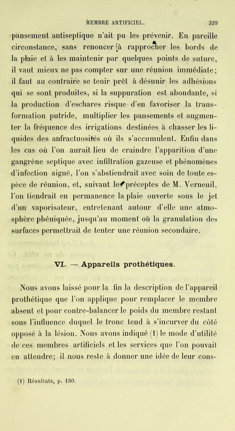 pansement antiseptique n’ait pu les prévenir. En pareille circonstance, sans renoncer [à rapprocher les bords de la plaie et à les maintenir par quelques points de suture, il vaut mieux ne pas compter sur une réunion immédiate ; il faut au contraire se tenir prêt à désunir les adhésions qui se sont produites, si la suppuration est abondante, si la production d’eschares risque d’en favoriser la trans- formation putride, multiplier les pansements et augmen- ter la fréquence des irrigations destinées à chasser les li- quides des anfractuosités où ils s’accumulent. Enfin dans les cas où l’on aurait lieu de craindre l’apparition d’une gangrène septique avec infiltration gazeuse et phénomènes d’infection aiguë, l’on s’abstiendrait avec soin de toute es- pèce de réunion, et, suivant le^préceptes de M. Verneuil, l’on tiendrait en permanence la plaie ouverte sous le jet d’un vaporisateur, entretenant autour d’elle une atmo- sphère phéniquée, jusqu’au moment où la granulation des surfaces permettrait de tenter une réunion secondaire. VI. — Appareils prothétiques. Nous avons laissé pour la fin la description de l’appareil prothétique que l’on applique pour remplacer le membre absent et pour contre-balancer le poids du membre restant sous l’influence duquel le tronc tend à s’incurver du côté opposé à la lésion. Nous avons indiqué (1) le mode d’utilité de ces membres artificiels et les services que l’on pouvail en attendre; il nous reste à donner une idée de leur cons- (I) Résultats, p. 180.