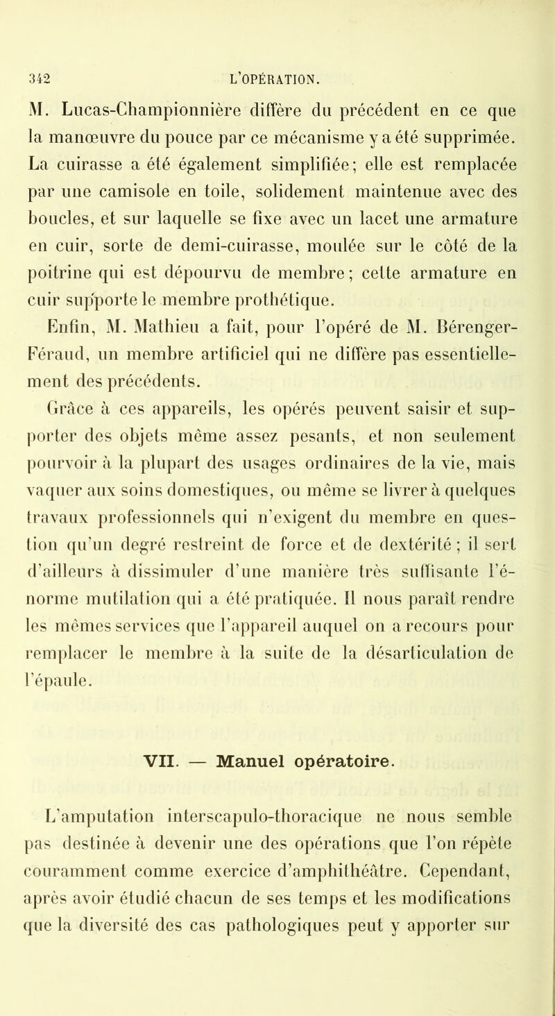 M. Lucas-Championnière diffère du précédent en ce que la manœuvre du pouce par ce mécanisme y a été supprimée. La cuirasse a été également simplifiée; elle est remplacée par une camisole en toile, solidement maintenue avec des boucles, et sur laquelle se fixe avec un lacet une armature en cuir, sorte de demi-cuirasse, moulée sur le côté de la poitrine qui est dépourvu de membre ; cette armature en cuir supporte le membre prothétique. Enfin, M. Mathieu a fait, pour l’opéré de M. Bérenger- Féraud, un membre artificiel qui ne diffère pas essentielle- ment des précédents. Grâce à ces appareils, les opérés peuvent saisir et sup- porter des objets même assez pesants, et non seulement pourvoir à la plupart des usages ordinaires de la vie, mais vaquer aux soins domestiques, ou même se livrer à quelques travaux professionnels qui n’exigent du membre en ques- tion qu’un degré restreint de force et de dextérité ; il sert d’ailleurs à dissimuler d’une manière très suffisante l’é- norme mutilation qui a été pratiquée. Il nous paraît rendre les mêmes services que l’appareil auquel on a recours pour remplacer le membre à la suite de la désarticulation de l’épaule. VII. — Manuel opératoire. L’amputation interscapulo-thoracique ne nous semble pas destinée à devenir une des opérations que l’on répète couramment comme exercice d’amphithéâtre. Cependant, après avoir étudié chacun de ses temps et les modifications que la diversité des cas pathologiques peut y apporter sur
