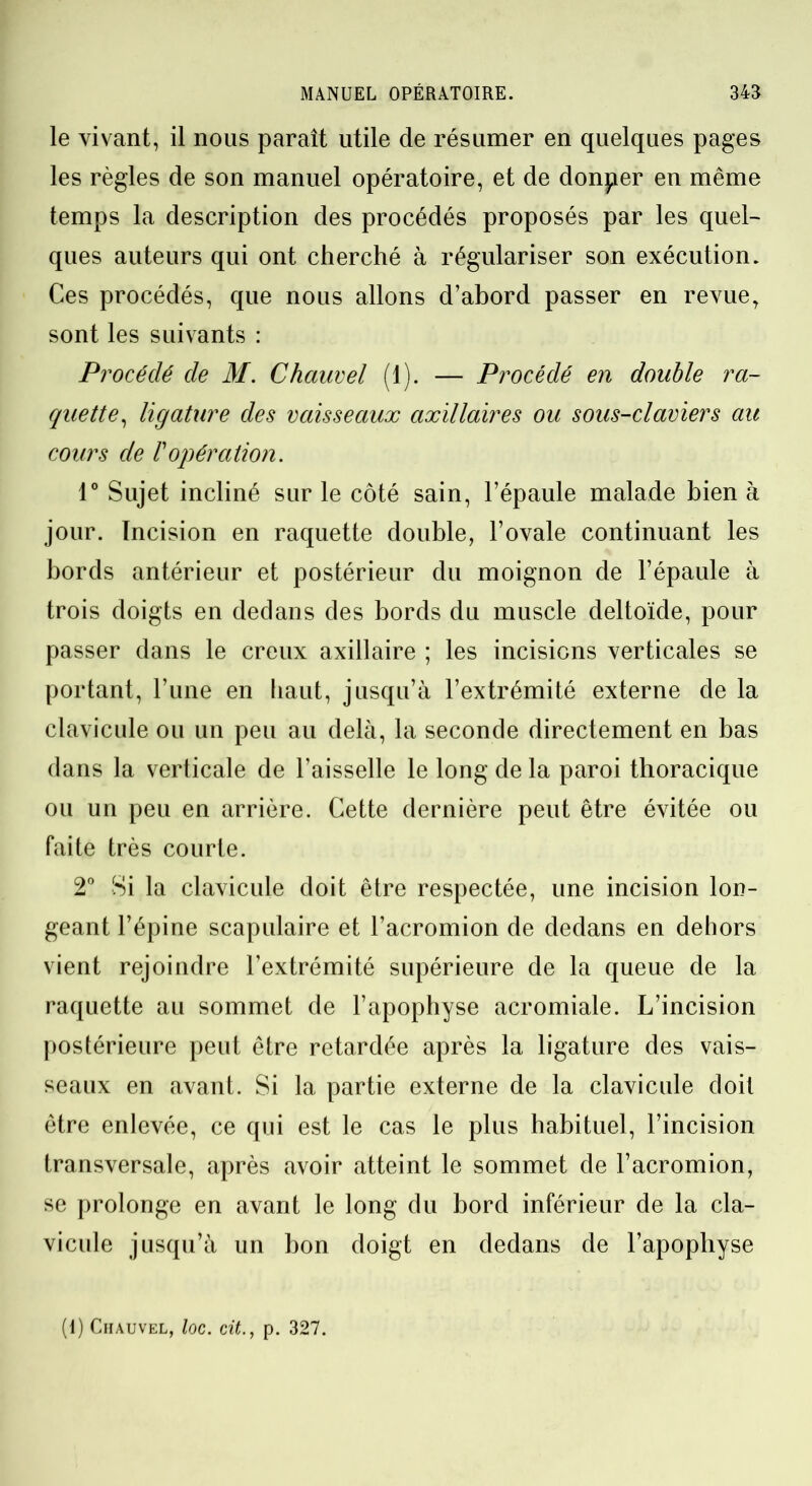 le vivant, il nous paraît utile de résumer en quelques pages les règles de son manuel opératoire, et de donper en même temps la description des procédés proposés par les quel- ques auteurs qui ont cherché à régulariser son exécution. Ces procédés, que nous allons d’abord passer en revue, sont les suivants : Procédé de M. Chauvel (1). — Procédé en double ra- quette, ligature des vaisseaux axillaires ou sous-claviers au cours de l'opération. 1° Sujet incliné sur le côté sain, l’épaule malade bien à jour. Incision en raquette double, l’ovale continuant les bords antérieur et postérieur du moignon de l’épaule à trois doigts en dedans des bords du muscle deltoïde, pour passer dans le creux axillaire ; les incisions verticales se portant, l’une en haut, jusqu’à l’extrémité externe de la clavicule ou un peu au delà, la seconde directement en bas dans la verticale de l’aisselle le long de la paroi thoracique ou un peu en arrière. Cette dernière peut être évitée ou faite très courte. 2° Si la clavicule doit être respectée, une incision lon- geant l’épine scapulaire et l’acromion de dedans en dehors vient rejoindre l’extrémité supérieure de la queue de la raquette au sommet de l’apophyse acromiale. L’incision postérieure peut être retardée après la ligature des vais- seaux en avant. Si la partie externe de la clavicule doit être enlevée, ce qui est le cas le plus habituel, l’incision transversale, après avoir atteint le sommet de l’acromion, se prolonge en avant le long du bord inférieur de la cla- vicule jusqu’à un bon doigt en dedans de l’apophyse (1) Chauvel, loc. cit., p. 327.