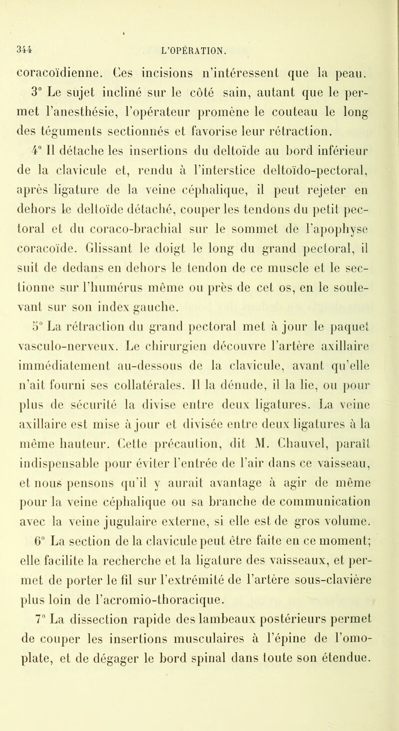 coracoïdienne. Ces incisions n’intéressent que la peau. 3° Le sujet incliné sur le côté sain, autant que le per- met l’anesthésie, l’opérateur promène le couteau le long des téguments sectionnés et favorise leur rétraction. 4° Il détache les insertions du deltoïde au bord inférieur de la clavicule et, rendu à l’interstice deltoïdo-pectoral, après ligature de la veine céphalique, il peut rejeter en dehors le deltoïde détaché, couper les tendons du petit pec- toral et du coraco-brachial sur le sommet de l’apophyse coracoïde. Glissant le doigt le long du grand pectoral, il suit de dedans en dehors le tendon de ce muscle et le sec- tionne sur l’humérus même ou près de cet os, en le soule- vant sur son index gauche. 5° La rétraction du grand pectoral met à jour le paquet vasculo-nerveux. Le chirurgien découvre l’artère axillaire immédiatement au-dessous de la clavicule, avant qu’elle n’ait fourni ses collatérales. Il la dénude, il la lie, ou pour plus de sécurité la divise entre deux ligatures. La veine axillaire est mise à jour et divisée entre deux ligatures à la même hauteur. Cette précaution, dit M. Chauvel, paraît indispensable pour éviter l’entrée de l’air dans ce vaisseau, et nous pensons qu’il y aurait avantage à agir de même pour la veine céphalique ou sa branche de communication avec la veine jugulaire externe, si elle est de gros volume. 6° La section de la clavicule peut être faite en ce moment; elle facilite la recherche et la ligature des vaisseaux, et per- met de porter le fil sur l’extrémité de l’artère sous-clavière plus loin de l’acromio-thoracique. 7° La dissection rapide des lambeaux postérieurs permet de couper les insertions musculaires à l’épine de l’omo- plate, et de dégager le bord spinal dans toute son étendue.