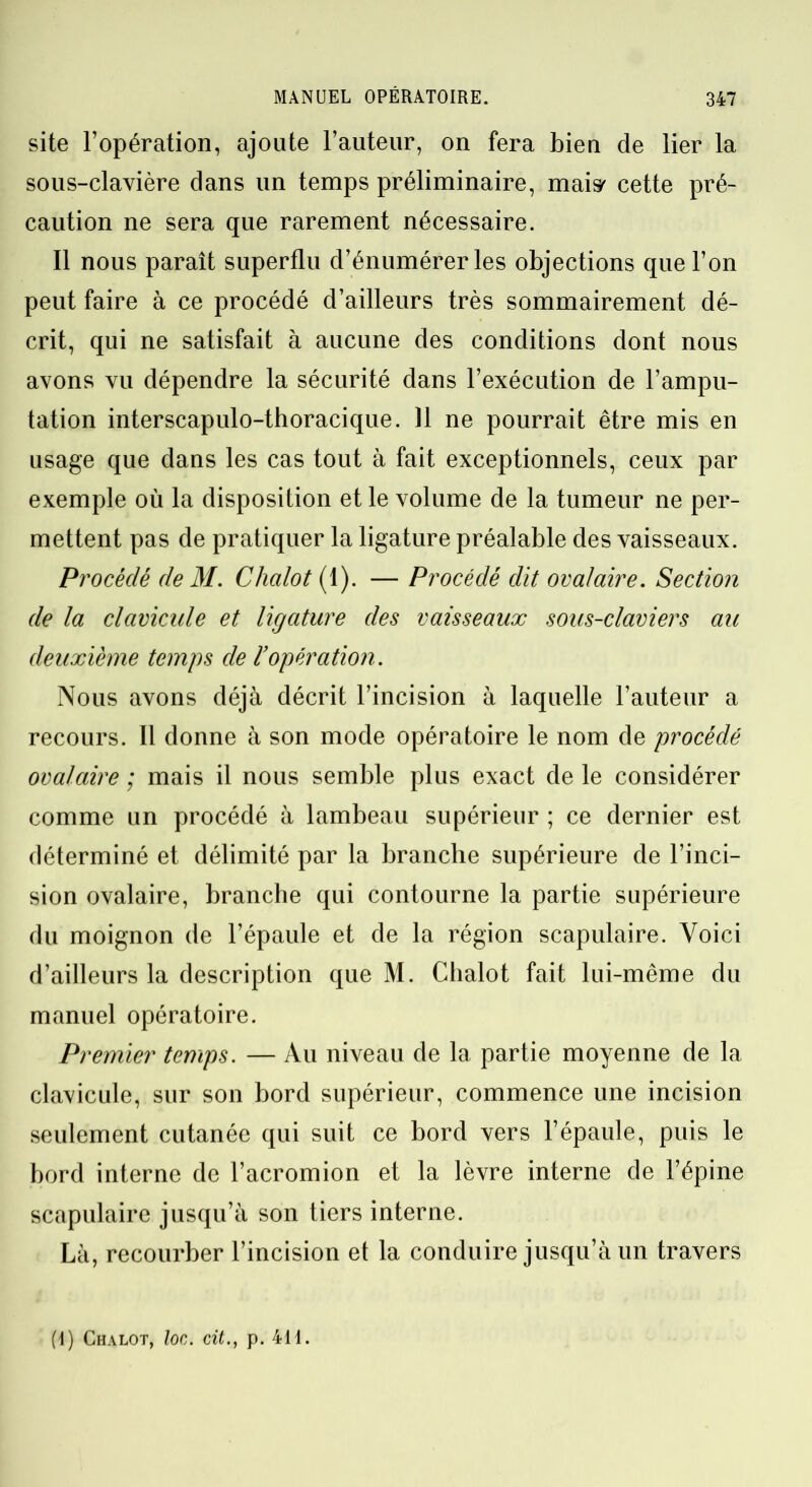 site l’opération, ajoute l’auteur, on fera bien de lier la sous-clavière dans un temps préliminaire, mais' cette pré- caution ne sera que rarement nécessaire. Il nous paraît superflu d’énumérer les objections que l’on peut faire à ce procédé d’ailleurs très sommairement dé- crit, qui ne satisfait à aucune des conditions dont nous avons vu dépendre la sécurité dans l’exécution de l’ampu- tation interscapulo-thoracique. 11 ne pourrait être mis en usage que dans les cas tout à fait exceptionnels, ceux par exemple où la disposition et le volume de la tumeur ne per- mettent pas de pratiquer la ligature préalable des vaisseaux. Procédé de M. Chalot (1). — Procédé dit ovalaire. Section de la clavicule et ligature des vaisseaux sous-claviers aie deuxième temps de l’opération. Nous avons déjà décrit l’incision à laquelle l’auteur a recours. Il donne à son mode opératoire le nom de procédé ovalaire ; mais il nous semble plus exact de le considérer comme un procédé à lambeau supérieur ; ce dernier est déterminé et délimité par la branche supérieure de l’inci- sion ovalaire, branche qui contourne la partie supérieure du moignon de l’épaule et de la région scapulaire. Voici d’ailleurs la description que M. Chalot fait lui-même du manuel opératoire. Premier temps. — Au niveau de la partie moyenne de la clavicule, sur son bord supérieur, commence une incision seulement cutanée qui suit ce bord vers l’épaule, puis le bord interne de l’acromion et la lèvre interne de l’épine scapulaire jusqu’à son tiers interne. Là, recourber l’incision et la conduire jusqu’à un travers