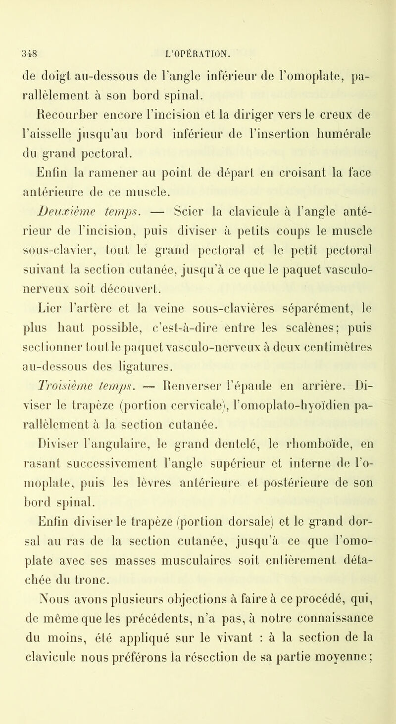 de doigt au-dessous de l’angle inférieur de l’omoplate, pa- rallèlement à son bord spinal. Recourber encore l’incision et la diriger vers le creux de l’aisselle jusqu’au bord inférieur de l’insertion humérale du grand pectoral. Enfin la ramener au point de départ en croisant la face antérieure de ce muscle. Deuxième temps. — Scier la clavicule à l’angle anté- rieur de l’incision, puis diviser à petits coups le muscle sous-clavier, tout le grand pectoral et le petit pectoral suivant la section cutanée, jusqu’à ce que le paquet vasculo- nerveux soit, découvert. Lier fartère et la veine sous-clavières séparément, le plus haut possible, c’est-à-dire entre les scalènes; puis sectionner tout le paquet vasculo-nerveux à deux centimètres au-dessous des ligatures. Troisième temps. — Renverser l’épaule en arrière. Di- viser le trapèze (portion cervicale), l’omoplato-hyoïdien pa- rallèlement à la section cutanée. Diviser l’angulaire, le grand dentelé, le rhomboïde, en rasant successivement l’angle supérieur et interne de l’o- moplate, puis les lèvres antérieure et postérieure de son bord spinal. Enfin diviser le trapèze (portion dorsale) et le grand dor- sal au ras de la section cutanée, jusqu’à ce que l’omo- plate avec ses masses musculaires soit entièrement déta- chée du tronc. Nous avons plusieurs objections à faire à ce procédé, qui, de même que les précédents, n’a pas, à notre connaissance du moins, été appliqué sur le vivant : à la section de la clavicule nous préférons la résection de sa partie moyenne;