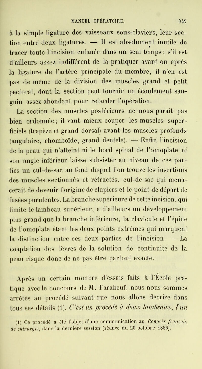 à la simple ligature des vaisseaux sous-claviers, leur sec- tion entre deux ligatures. — Il est absolument inutile de tracer toute l’incision cutanée dans un seul temps ; s’il est d’ailleurs assez indifférent de la pratiquer avant ou après la ligature de l’artère principale du membre, il n’en est pas de même de la division des muscles grand et petit pectoral, dont la section peut fournir un écoulement san- guin assez abondant pour retarder l’opération. La section des muscles postérieurs ne nous paraît pas bien ordonnée ; il vaut mieux couper les muscles super- ficiels (trapèze et grand dorsal) avant les muscles profonds (angulaire, rhomboïde, grand dentelé). — Enfin l’incision de la peau qui n’atteint ni le bord spinal de l’omoplate ni son angle inférieur laisse subsister au niveau de ces par- ties un cul-de-sac au fond duquel l’on trouve les insertions des muscles sectionnés et rétractés, cul-de-sac qui mena- cerait de devenir l’origine de clapiers et le point de départ de fusées purulentes. La branche supérieure de cette incision, qui limite le lambeau supérieur, a d’ailleurs un développement plus grand que la branche inférieure, la clavicule et l’épine de l’omoplate étant les deux points extrêmes qui marquent la distinction entre ces deux parties de l’incision. — La coaptation des lèvres de la solution de continuité de la peau risque donc de ne pas être partout exacte. Après un certain nombre d’essais faits à l’Ecole pra- tique avec le concours de M. Farabeuf, nous nous sommes arrêtés au procédé suivant que nous allons décrire dans tous ses détails (1). C’est un procédé à deux lambeaux, l'un (1) Ce procédé a été l’objet d’une communication au Congrès français de chirurgie, dans la dernière session (séance du 20 octobre 1886).