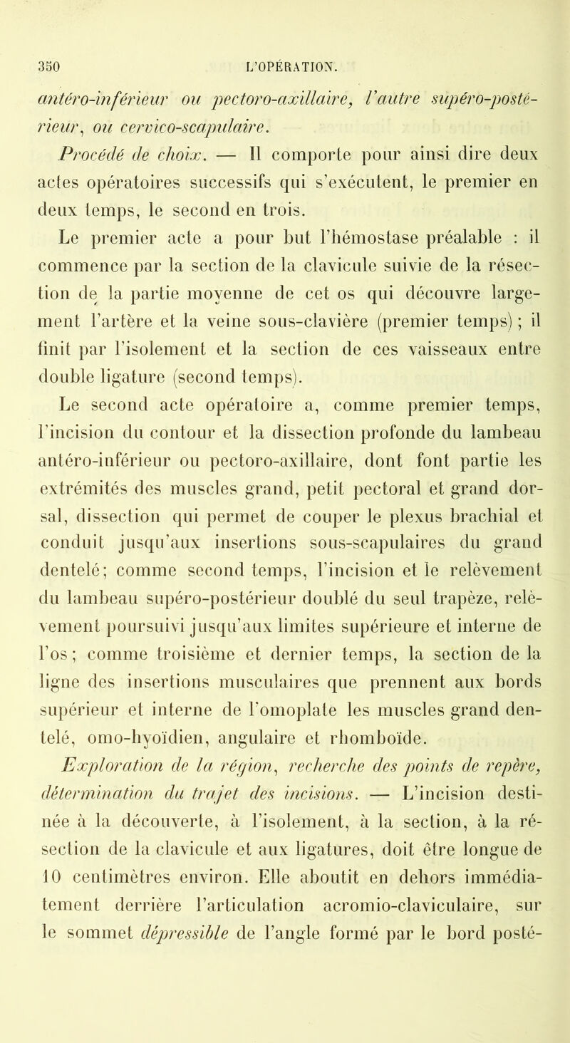 antéro-inférieur ou pectoro-axillaire, Vautre supéro-posté- rieur, ou cervico-scapulaire. Procédé de choix. — Il comporte pour ainsi dire deux actes opératoires successifs qui s’exécutent, le premier en deux temps, le second en trois. Le premier acte a pour but l’hémostase préalable : il commence par la section de la clavicule suivie de la résec- tion de la partie moyenne de cet os qui découvre large- ment l’artère et la veine sous-clavière (premier temps) ; il finit par l’isolement et la section de ces vaisseaux entre double ligature (second temps). Le second acte opératoire a, comme premier temps, l’incision du contour et la dissection profonde du lambeau antéro-inférieur ou pectoro-axillaire, dont font partie les extrémités des muscles grand, petit pectoral et grand dor- sal, dissection qui permet de couper le plexus brachial et conduit jusqu’aux insertions sous-scapulaires du grand dentelé; comme second temps, l’incision et le relèvement du lambeau supéro-postérieur doublé du seul trapèze, relè- vement poursuivi jusqu’aux limites supérieure et interne de l’os ; comme troisième et dernier temps, la section de la ligne des insertions musculaires que prennent aux bords supérieur et interne de l'omoplate les muscles grand den- telé, omo-hyoïdien, angulaire et rhomboïde. Exploration de la région, recherche des points de repère, détermination du trajet des incisions. — L’incision desti- née à la découverte, à l’isolement, à la section, à la ré- section de la clavicule et aux ligatures, doit être longue de 10 centimètres environ. Elle aboutit en dehors immédia- tement derrière l’articulation acromio-claviculaire, sur le sommet dépressible de l’angle formé par le bord posté-