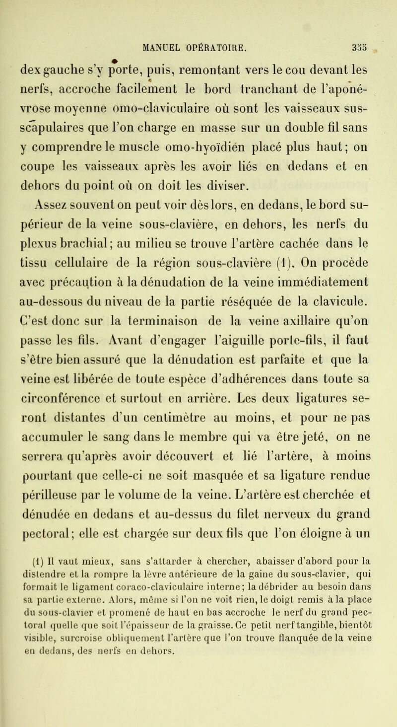 dex gauche s’y porte, puis, remontant vers le cou devant les « nerfs, accroche facilement le bord tranchant de l’aponé- vrose moyenne omo-claviculaire où sont les vaisseaux sus- scapulaires que l’on charge en masse sur un double fil sans y comprendre le muscle omo-hyoïdien placé plus haut ; on coupe les vaisseaux après les avoir liés en dedans et en dehors du point où on doit les diviser. Assez souvent on peut voir dès lors, en dedans, le bord su- périeur de la veine sous-clavière, en dehors, les nerfs du plexus brachial ; au milieu se trouve l’artère cachée dans le tissu cellulaire de la région sous-clavière (1). On procède avec précaution à la dénudation de la veine immédiatement au-dessous du niveau de la partie réséquée de la clavicule. C’est donc sur la terminaison de la veine axillaire qu’on passe les fils. Avant d’engager l’aiguille porle-fils, il faut s’être bien assuré que la dénudation est parfaite et que la veine est libérée de toute espèce d’adhérences dans toute sa circonférence et surtout en arrière. Les deux ligatures se- ront distantes d’un centimètre au moins, et pour ne pas accumuler le sang dans le membre qui va être jeté, on ne serrera qu’après avoir découvert et lié l’artère, à moins pourtant que celle-ci ne soit masquée et sa ligature rendue périlleuse par le volume de la veine. L’artère est cherchée et dénudée en dedans et au-dessus du filet nerveux du grand pectoral; elle est chargée sur deux fils que l’on éloigne à un (1) Il vaut mieux, sans s’attarder à chercher, abaisser d’abord pour la distendre et la rompre la lèvre antérieure de la gaine du sous-clavier, qui formait le ligament coraco-claviculaire interne; la débrider au besoin dans sa partie externe. Alors, même si l’on ne voit rien, le doigt remis à la place du sous-clavier et promené de haut en bas accroche le nerf du grand pec- toral quelle que soit l’épaisseur de la graisse. Ce petit nerf tangible, bientôt visible, surcroise obliquement l’artère que l’on trouve flanquée de la veine en dedans, des nerfs en dehors.