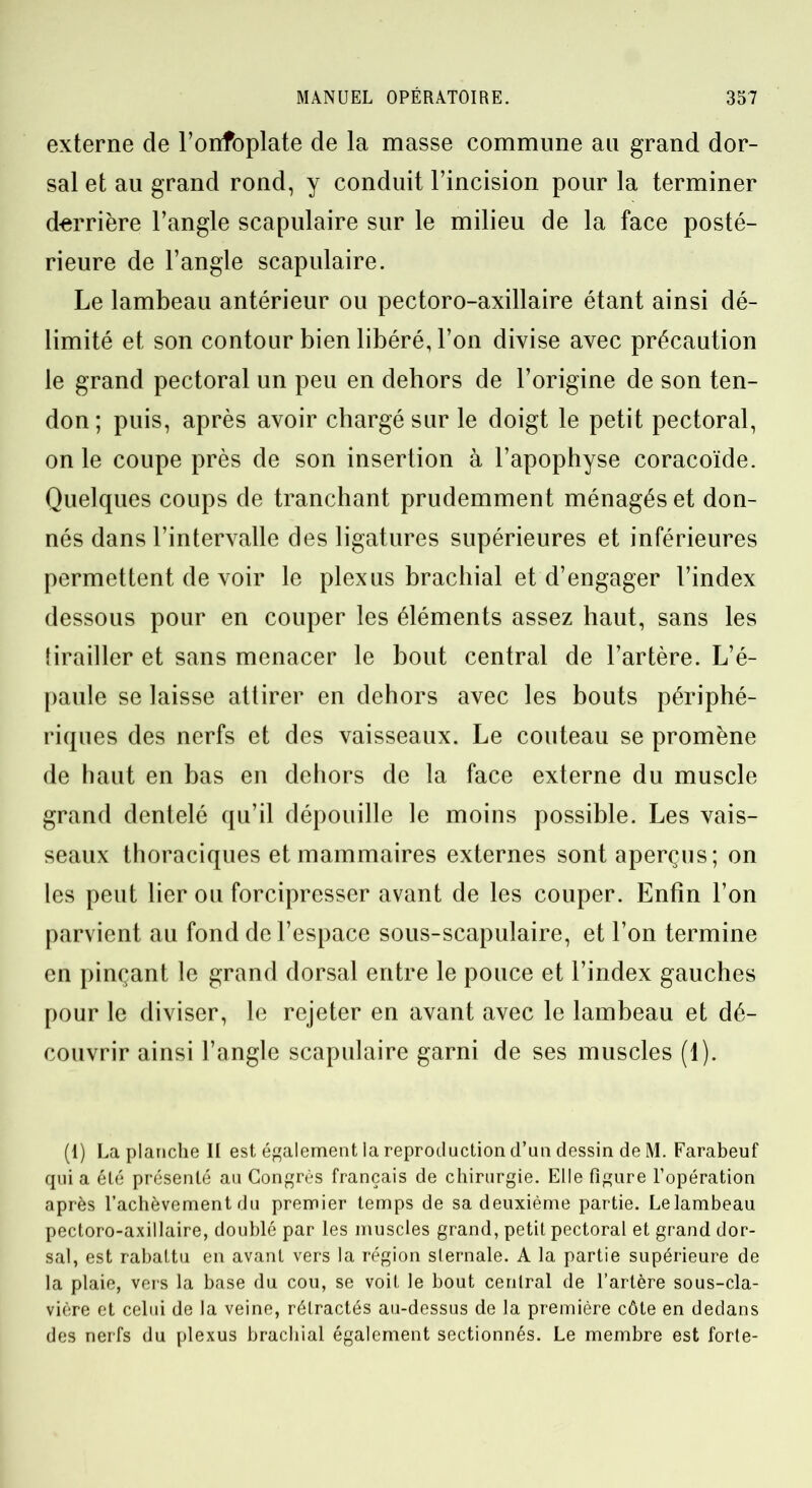 externe de l’onfoplate de la masse commune au grand dor- sal et au grand rond, y conduit l’incision pour la terminer derrière l’angle scapulaire sur le milieu de la face posté- rieure de l’angle scapulaire. Le lambeau antérieur ou pectoro-axillaire étant ainsi dé- limité et son contour bien libéré, l’on divise avec précaution le grand pectoral un peu en dehors de l’origine de son ten- don ; puis, après avoir chargé sur le doigt le petit pectoral, on le coupe près de son insertion à l’apophyse coracoïde. Quelques coups de tranchant prudemment ménagés et don- nés dans l’intervalle des ligatures supérieures et inférieures permettent de voir le plexus brachial et d’engager l’index dessous pour en couper les éléments assez haut, sans les tirailler et sans menacer le bout central de l’artère. L’é- paule se laisse attirer en dehors avec les bouts périphé- riques des nerfs et des vaisseaux. Le couteau se promène de haut en bas en dehors de la face externe du muscle grand dentelé qu’il dépouille le moins possible. Les vais- seaux thoraciques et mammaires externes sont aperçus; on les peut lier ou forcipresser avant de les couper. Enfin l’on parvient au fond de l’espace sous-scapulaire, et l’on termine en pinçant le grand dorsal entre le pouce et l’index gauches pour le diviser, le rejeter en avant avec le lambeau et dé- couvrir ainsi l’angle scapulaire garni de ses muscles (1). (1) La planche II est également la reproduction d’un dessin de M. Farabeuf qui a été présenté au Congrès français de chirurgie. Elle figure l’opération après l’achèvement du premier temps de sa deuxième partie. Le lambeau pectoro-axillaire, doublé par les muscles grand, petit pectoral et grand dor- sal, est rabattu en avant vers la région sternale. A la partie supérieure de la plaie, vers la base du cou, se voit le bout central de l’artère sous-cla- vière et celui de la veine, rétractés au-dessus de la première côte en dedans des nerfs du plexus brachial également sectionnés. Le membre est forte-