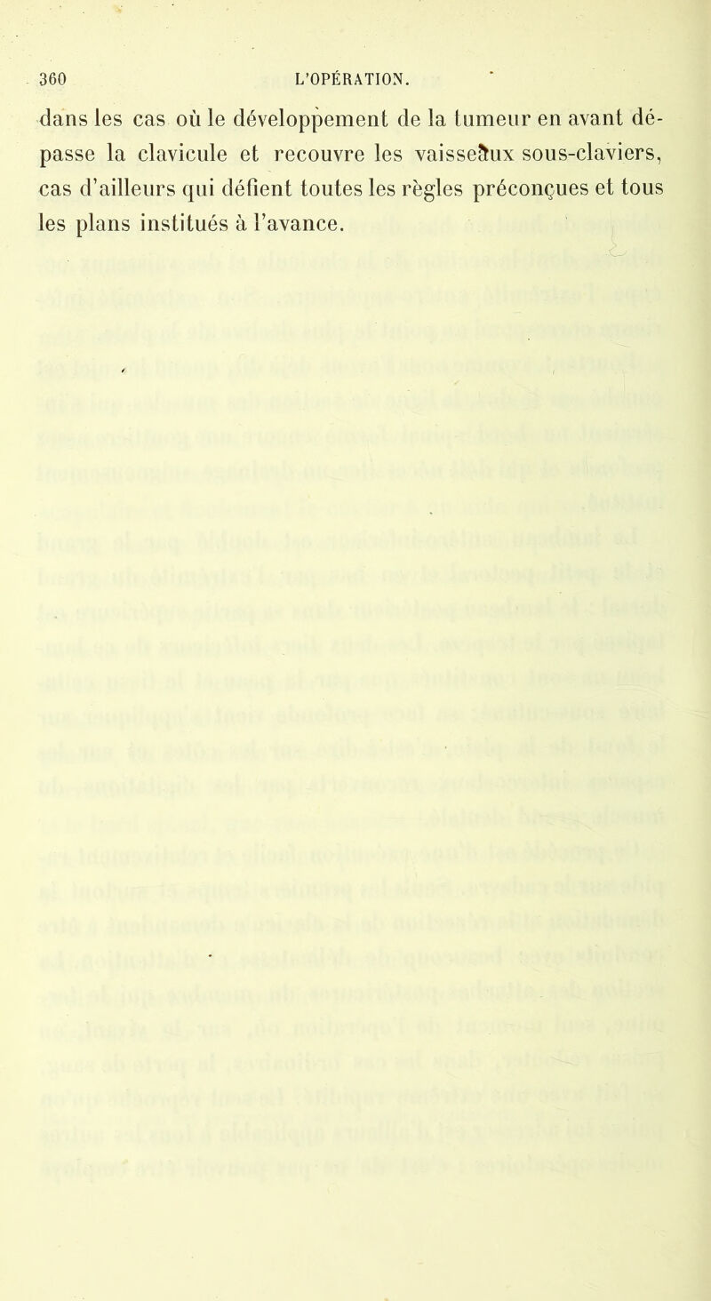 dans les cas où le développement de la tumeur en avant dé- passe la clavicule et recouvre les vaisseaux sous-claviers, cas d’ailleurs qui détient toutes les règles préconçues et tous les plans institués à l’avance.