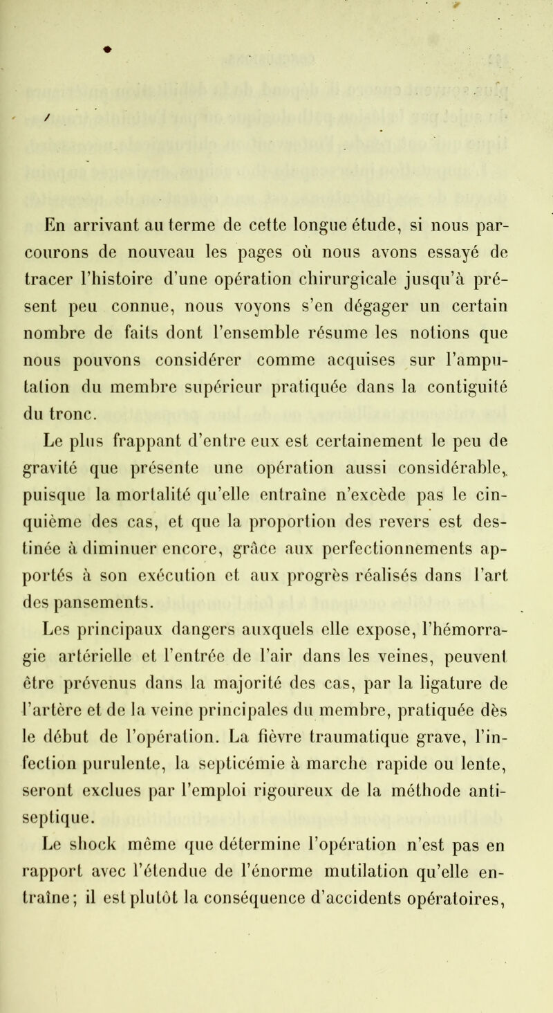 En arrivant au terme de cette longue étude, si nous par- courons de nouveau les pages où nous avons essayé de tracer l’histoire d’une opération chirurgicale jusqu’à pré- sent peu connue, nous voyons s’en dégager un certain nombre de faits dont l’ensemble résume les notions que nous pouvons considérer comme acquises sur l’ampu- tation du membre supérieur pratiquée dans la contiguïté du tronc. Le plus frappant d’entre eux est certainement le peu de gravité que présente une opération aussi considérable,. puisque la mortalité qu’elle entraîne n’excède pas le cin- quième des cas, et que la proportion des revers est des- tinée à diminuer encore, grâce aux perfectionnements ap- portés à son exécution et aux progrès réalisés dans l’art des pansements. Les principaux dangers auxquels elle expose, l’hémorra- gie artérielle et l’entrée de l’air dans les veines, peuvent être prévenus dans la majorité des cas, par la ligature de l’artère et de la veine principales du membre, pratiquée dès le début de l’opération. La fièvre traumatique grave, l’in- fection purulente, la septicémie à marche rapide ou lente, seront exclues par l’emploi rigoureux de la méthode anti- septique. Le shock même que détermine l’opération n’est pas en rapport avec l’étendue de l’énorme mutilation qu’elle en- traîne; il est plutôt la conséquence d’accidents opératoires,