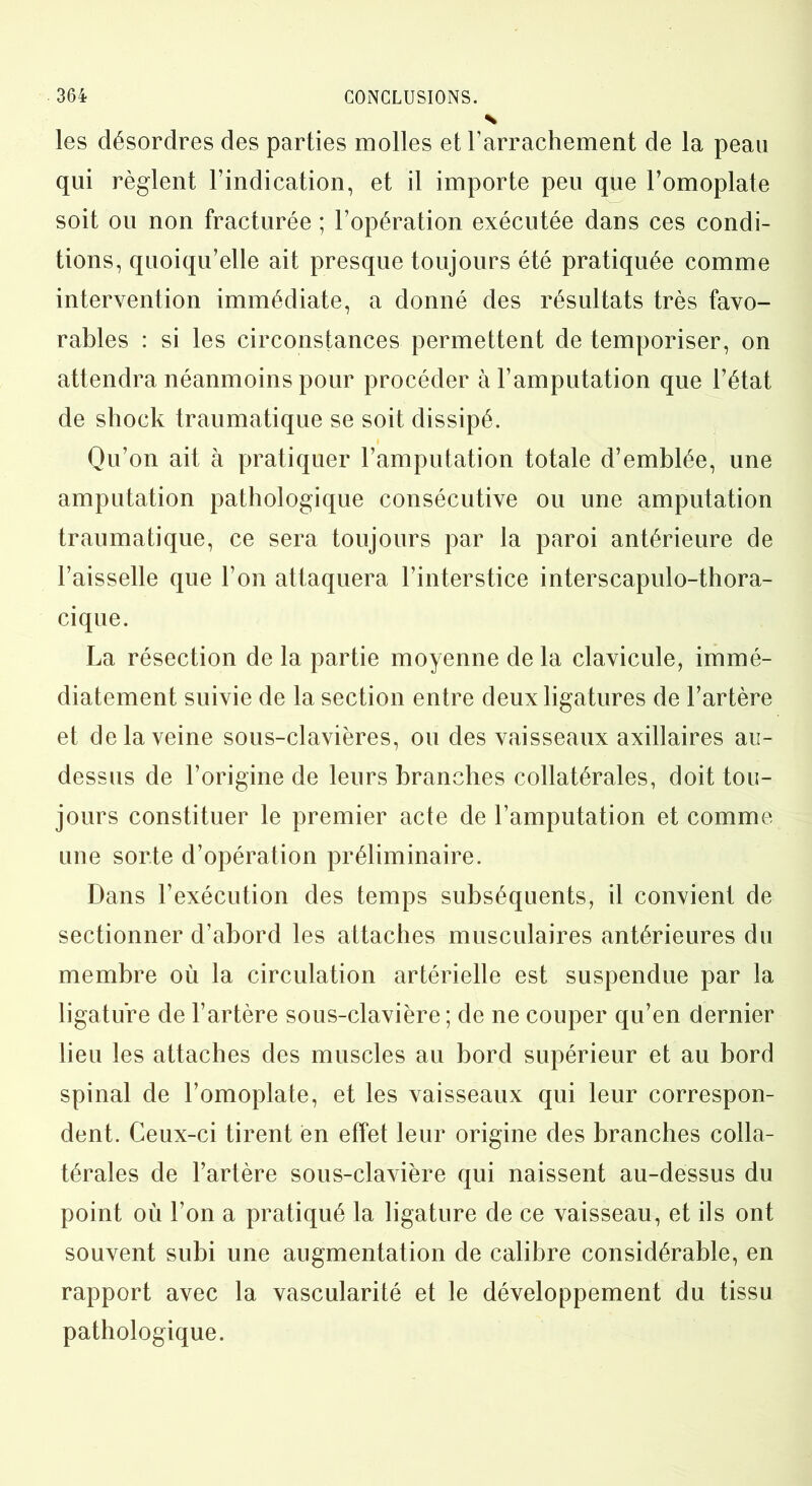 les désordres des parties molles et l’arrachement de la peau qui règlent l’indication, et il importe peu que l’omoplate soit ou non fracturée ; l’opération exécutée dans ces condi- tions, quoiqu’elle ait presque toujours été pratiquée comme intervention immédiate, a donné des résultats très favo- rables : si les circonstances permettent de temporiser, on attendra néanmoins pour procéder à l’amputation que l’état de sliock traumatique se soit dissipé. Qu’on ait à pratiquer l’amputation totale d’emblée, une amputation pathologique consécutive ou une amputation traumatique, ce sera toujours par la paroi antérieure de l’aisselle que l’on attaquera l’interstice interscapulo-thora- cique. La résection de la partie moyenne de la clavicule, immé- diatement suivie de la section entre deux ligatures de l’artère et delà veine sous-clavières, ou des vaisseaux axillaires au- dessus de l’origine de leurs branches collatérales, doit tou- jours constituer le premier acte de l’amputation et comme une sorte d’opération préliminaire. Dans l’exécution des temps subséquents, il convient de sectionner d’abord les attaches musculaires antérieures du membre où la circulation artérielle est suspendue par la ligature de l’artère sous-clavière; de ne couper qu’en dernier lieu les attaches des muscles au bord supérieur et au bord spinal de l’omoplate, et les vaisseaux qui leur correspon- dent. Ceux-ci tirent en effet leur origine des branches colla- térales de l’artère sous-clavière qui naissent au-dessus du point où l’on a pratiqué la ligature de ce vaisseau, et ils ont souvent subi une augmentation de calibre considérable, en rapport avec la vascularité et le développement du tissu pathologique.