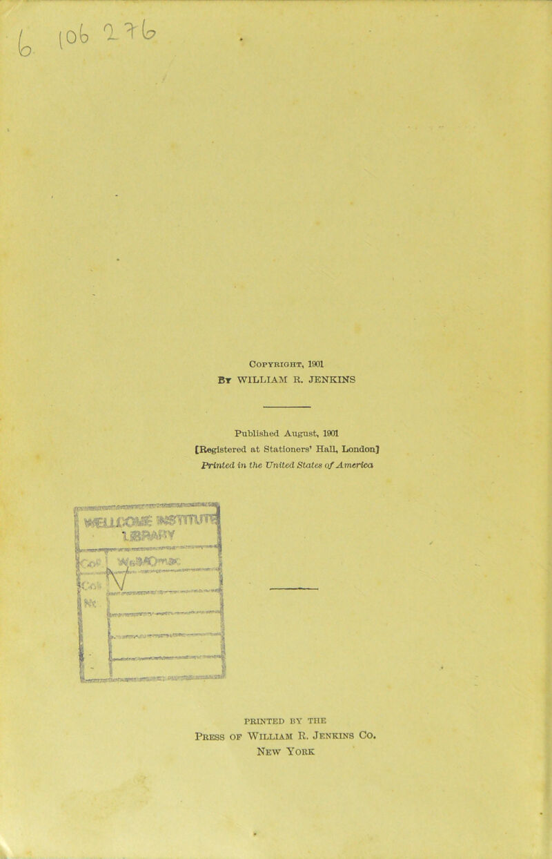 k. lot Copyright, 1901 By WILLIAM R. JENKINS Published August, 1901 [Registered at Stationers’ Hall, London] Printed in the United Sta tes of A merica PRINTED BY THE Press of William R. Jenkins Co. New York