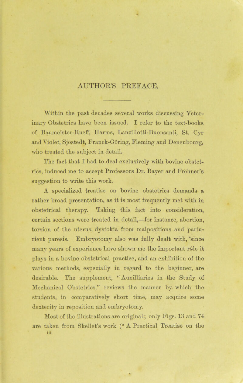 AUTHOR’S PREFACE. Within the past decades several works discussing Veter- inary Obstetrics have been issued. I refer to the text-books of Baumeister-Rueff, Harms, Lanzillotti-Buonsanti, St. Cyr and Violet, Sjostedt, Franck-Goring, Fleming and Deneubourg, who treated the subject in detail. The fact that I had to deal exclusively with bovine obstet- rics, induced me to accept Professors Dr. Bayer and Frohner’s suggestion to write this work. A specialized treatise on bovine obstetrics demands a rather broad presentation, as it is most frequently met with in obstetrical therapy. Taking this fact into consideration, certain sections were treated in detail,—for instance, abortion, torsion of the uterus, dystokia from malpositions and partu- rient paresis. Embryotomy also was fully dealt with, '“since many years of experience have shown me the important role it plays in a bovine obstetrical practice, and an exhibition of the various methods, especially in regard to the beginner, are desirable. The supplement, “ Auxiliaries in the Study of Mechanical Obstetrics,” reviews the manner by which the students, in comparatively short time, may acquire some dexterity in reposition and embryotomy. Most of the illustrations are original; only Figs. 13 and 74 are taken from Skellet’s work (“ A Practical Treatise on the