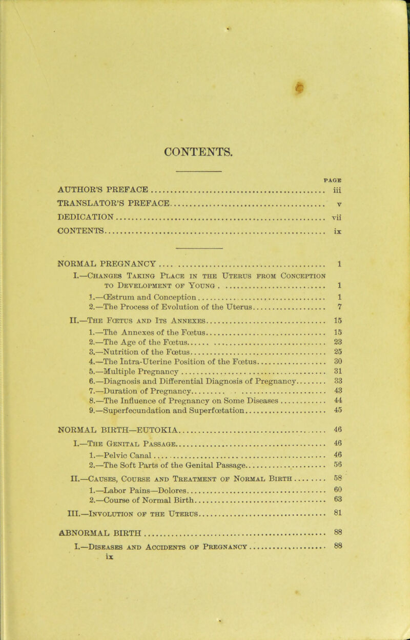 CONTENTS, PAGE AUTHOR’S PREFACE iii TRANSLATOR’S PREFACE v DEDICATION vii CONTENTS ix NORMAL PREGNANCY 1 I.—Changes Taking Place in the Uterus from Conception to Development of Young 1 1. —CEstrum and Conception , 1 2. —The Process of Evolution of the Uterus 7 II. —The Fcetus and Its Annexes 15 1. —The Annexes of the Foetus 15 2. —The Age of the Foetus 23 3. —Nutrition of the Fcetus 25 4. —The Intra-Uterine Position of the Foetus 30 5. —Multiple Pregnancy 31 6. —Diagnosis and Differential Diagnosis of Pregnancy 33 7. —Duration of Pregnancy 43 8. —The Influence of Pregnancy on Some Diseases 44 9. —Superfecundation and Superfoetation 45 NORMAL BIRTH—EUTOKIA 46 I. —The Genital Passage 46 1. —Pelvic Canal 46 2. —The Soft Parts of the Genital Passage 56 II. —Causes, Course and Treatment of Normal Birth 58 1. —Labor Pains—Dolores 60 2. —Course of Normal Birth 63 III. —Involution of the Uterus 81 ABNORMAL BIRTH 88 I.—Diseases and Accidents of Pregnancy 88