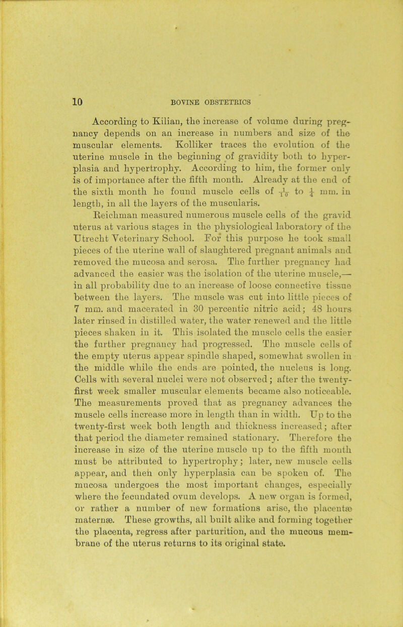 According to Kilian, the increase of volume during preg- nancy depends on an increase in numbers and size of the muscular elements. Kolliker traces the evolution of the uterine muscle in the beginning of gravidity both to hyper- plasia and hypertrophy. According to him, the former only is of importance after the fifth month. Already at the end of the sixth month he found muscle cells of to \ mm. in length, in all the layers of the muscularis. Reichman measured numerous muscle cells of the gravid uterus at various stages in the physiological laboratory of the Utrecht Veterinary School. For this purpose he took small pieces of the uterine wall of slaughtered pregnant animals and removed the mucosa and serosa. The further pregnancy had advanced the easier was the isolation of the uterine muscle,— in all probability due to an increase of loose connective tissue between the layers. The muscle was cut into little pieces of 7 mm. and macerated in 30 percentic nitric acid; 48 hours later rinsed in distilled water, the water renewed and the little pieces shaken in it. This isolated the muscle cells the easier the further pregnancy had progressed. The muscle cells of the empty uterus appear spindle shaped, somewhat swollen in the middle while the ends are pointed, the nucleus is long. Cells with several nuclei were not observed; after the twenty- first week smaller muscular elements became also noticeable. The measurements proved that as pregnancy advances the muscle cells increase more in length than in width. Up to the twenty-first week both length and thickness increased; after that period the diameter remained stationary. Therefore the increase in size of the uterine muscle up to the fifth month must be attributed to hypertrophy; later, new muscle cells appear, and then only hyperplasia can be spokeu of. The mucosa undergoes the most important changes, especially where the fecundated ovum develops. A new organ is formed, or rather a number of new formations arise, the placentas inaternse. These growths, all built alike and forming together the placenta, regress after parturition, and the mucous mem- brane of the uterus returns to its original state.