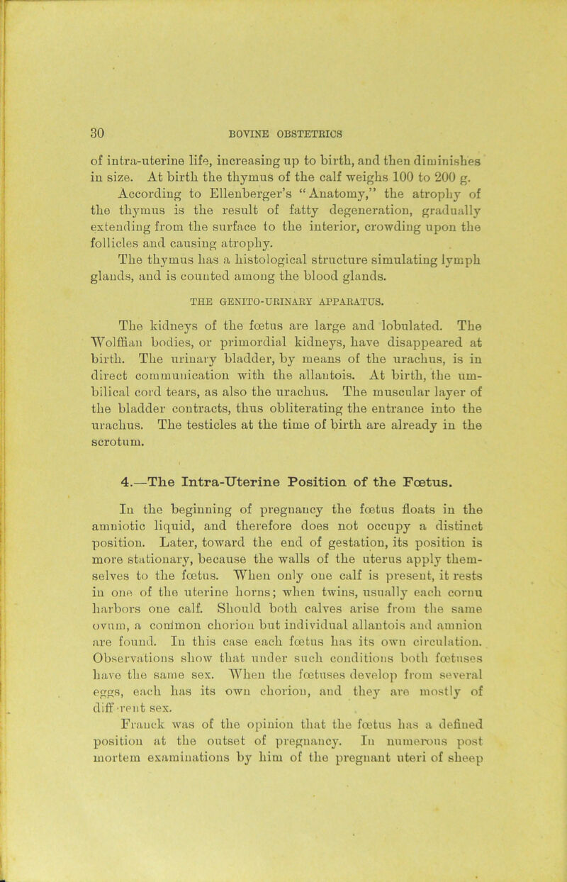 of intra-uterine life, increasing up to birth, and then diminishes in size. At birth the thymus of the calf weighs 100 to 200 g. According to Ellenberger’s “Anatomy,” the atrophy of the thymus is the result of fatty degeneration, gradually extending from the surface to the interior, crowding upon the follicles and causing atrophy. The thymus has a histological structure simulating lymph glands, and is counted among the blood glands. THE GENITO-URINARY APPARATUS. The kidneys of the foetus are large and lobulated. The Wolffian bodies, or primordial kidneys, have disappeared at birth. The urinary bladder, by means of the urachus, is in direct communication with the allantois. At birth, the um- bilical cord tears, as also the urachus. The muscular layer of the bladder contracts, thus obliterating the entrance into the urachus. The testicles at the time of birth are already in the scrotum. 4.—The Intra-Uterine Position of the Foetus. In the beginning of pregnancy the foetus floats in the amniotic liquid, and therefore does not occupy a distinct position. Later, toward the end of gestation, its position is more stationary, because the walls of the uterus apply them- selves to the foetus. When only one calf is present, it rests in one of the uterine horns; when twins, usually each cornu harbors one calf. Should both calves arise from the same ovum, a conimon chorion but individual allantois and amnion are found. In this case each foetus has its own circulation. Observations show that under such conditions both foetuses have the same sex. When the foetuses develop from several eggs, each has its own chorion, and they are mostly of diff 'rent sex. Franck was of the opinion that the foetus has a defined position at the outset of pregnancy. In numerous post mortem examinations by him of the pregnant uteri of sheep