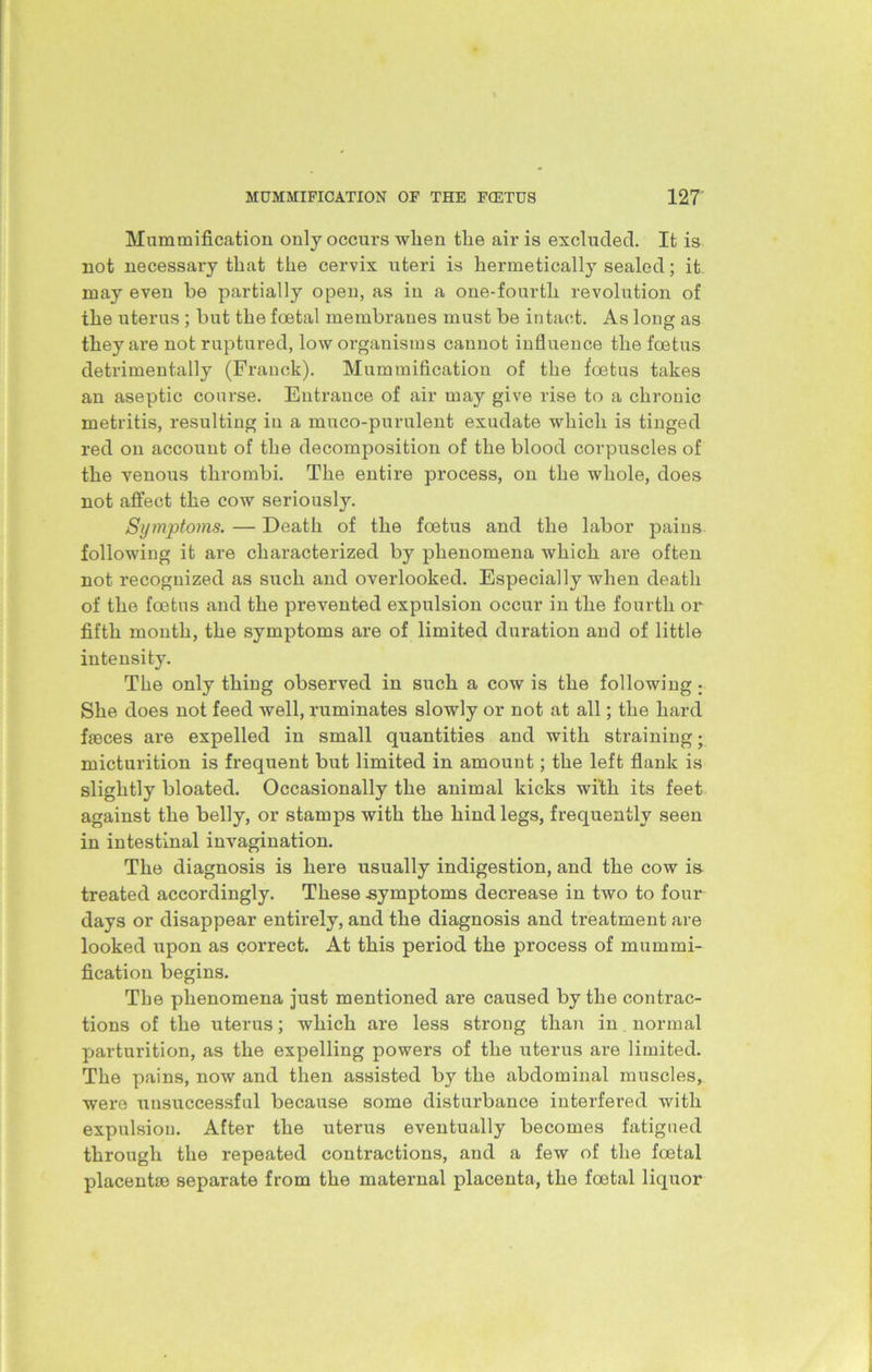 Mummification only occurs when the air is excluded. It is not necessary that the cervix uteri is hermetically sealed; it may even be partially open, as in a one-fourth revolution of the uterus ; but the foetal membranes must be intact. As long as they are not ruptured, low organisms cannot influence the foetus detrimentally (Franck). Mummification of the foetus takes an aseptic course. Entrance of air may give rise to a chronic metritis, resulting in a muco-purulent exudate which is tinged red on account of the decomposition of the blood corpuscles of the venous thrombi. The entire process, on the whole, does not affect the cow seriously. Symjrtoms. — Death of the foetus and the labor pains following it are characterized by phenomena which are often not recognized as such and overlooked. Especially when death of the foetus and the prevented expulsion occur in the fourth or fifth month, the symptoms are of limited duration and of little intensity. The only thing observed in such a cow is the following ; She does not feed well, ruminates slowly or not at all; the hard fseces are expelled in small quantities and with straining • micturition is frequent but limited in amount; the left flank is slightly bloated. Occasionally the animal kicks with its feet against the belly, or stamps with the hind legs, frequently seen in intestinal invagination. The diagnosis is here usually indigestion, and the cow is treated accordingly. These symptoms decrease in two to four days or disappear entirely, and the diagnosis and treatment are looked upon as correct. At this period the process of mummi- fication begins. Tbe phenomena just mentioned are caused by the contrac- tions of the uterus; which are less strong than in normal parturition, as the expelling powers of the uterus are limited. The pains, now and then assisted by the abdominal muscles, were unsuccessful because some disturbance interfered with expulsion. After the uterus eventually becomes fatigued through the repeated contractions, and a few of the foetal placentae separate from the maternal placenta, the foetal liquor