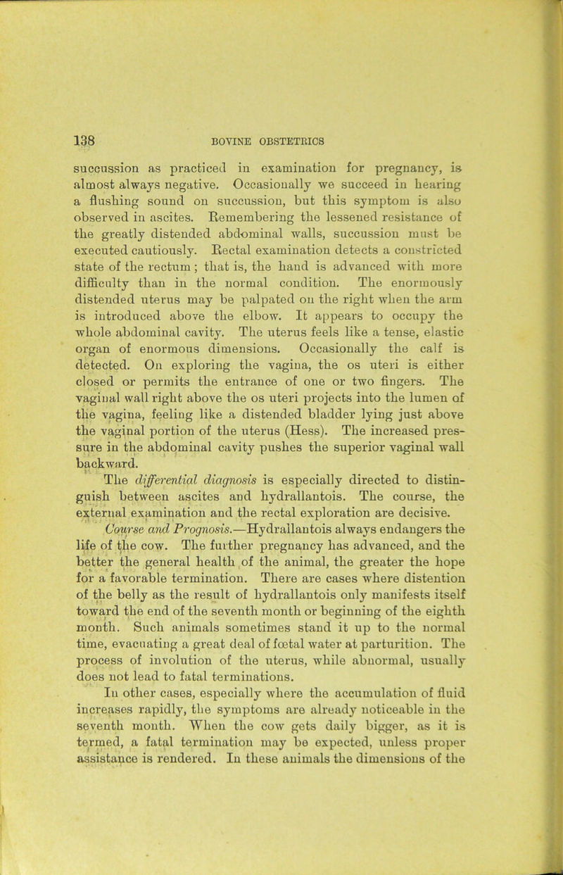 succussion as practiced in examination for pregnancy, is atmost always negative. Occasionally we succeed in hearing a flushing sound on succussion, but this symptom is also observed in ascites. Remembering the lessened resistance of the greatly distended abdominal -walls, succussion must be executed cautiously. Rectal examination detects a constricted state of the rectum; that is, the hand is advanced with more difficulty than in the normal condition. The enormously distended uterus may be palpated on the right when the arm is introduced above the elbow. It appears to occupy the whole abdominal cavity. The uterus feels like a tense, elastic organ of enormous dimensions. Occasionally the calf is detected. On exploring the vagina, the os uteri is either closed or permits the entrance of one or two fingers. The vaginal wall right above the os uteri projects into the lumen of the vagina, feeling like a distended bladder lying just above the vaginal portion of the uterus (Hess). The increased pres- sure in the abdominal cavity pushes the superior vaginal wall backward. The differential diagnosis is especially directed to distin- guish between ascites and hydrallantois. The course, the external examination and the rectal exploration are decisive. Course and Prognosis.—Hydrallantois always endangers the life of the cow. The further pregnancy has advanced, and the better the general health of the animal, the greater the hope for a favorable termination. There are cases -where distention of the belly as the result of hydrallantois only manifests itself toward the end of the seventh month or beginning of the eighth month. Such animals sometimes stand it up to the normal time, evacuating a great deal of foetal water at parturition. The process of involution of the uterus, while abnormal, usually does not lead to fatal terminations. In other cases, especially where the accumulation of fluid increases rapidly, the symptoms are already noticeable in the seventh month. When the cow gets daily bigger, as it is termed, a fatal termination may be expected, unless proper assistance is rendered. In these animals the dimensions of the