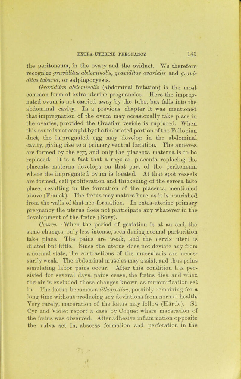 the peritoneum, in the ovary and the oviduct. We therefore recognize graviditas abdominalis, graviditas ovarialis and gravi- ditas tubaria, or salpingocyesis. Graviditas abdominalis (abdominal foetation) is the most common form of extra-uterine pregnancies. Here the impreg- nated ovum is not carried away by the tube, but falls into the abdominal cavity. In a previous chapter it was mentioned that impregnation of the ovum may occasionally take place in the ovaries, provided the Graafian vesicle is ruptured. When this ovum is not caught by the fimbriated portion of the Fallopian duct, the impregnated egg may develop in the abdominal cavity, giving rise to a primary ventral foetation. The annexes are formed by the egg, and only the placenta materna is to be replaced. It is a fact that a regular placenta replacing the placenta materna develops on that part of the peritoneum where the impregnated ovum is located. At that spot vessels are formed, cell proliferation and thickening of the serosa take place, resulting in the formation of the placenta, mentioned above (Franck). The foetus may mature liere, as it is nourished from the walls of that neo-formation. In extra-uterine primary px-egnancy the uterus does not participate any whatever in th.6 development of the foetus (Bovy). (7ow’se.-^When the period of gestation is at au end, the same changes, only less intense, seen during normal parturition take place. The pains are weak, and the cervix uteri is dilated but little. Since the uterus does not deviate any from a normal state, the contractions of the muscularis are neces- sarily weak. The abdominal muscles may assist, and thus pains simulating labor pains occur. After this condition has per- sisted for several days, pains cease, the foetus dies, and when the air is excluded those changes known as mummification sei in. The foetus becomes a lithopcedion, possibly remaining for a long time without producing any deviations from normal health. Very rarely, maceration of the foetus may follow (Hartle). St. Cyr and Violet report a case by Coquet where maceration of the foetus was observed. After adhesive inflammation opposite the vulva set in, abscess formation and perforation in the