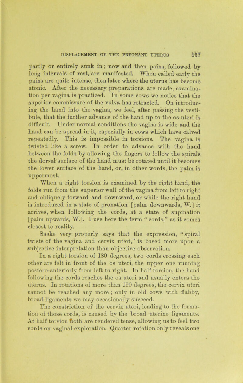 partly or entirely sunk in ; now and then pains, followed by long intervals of rest, are manifested. When called early the pains are quite intense, then later where the uterus has become atonic. After the necessary preparations are made, examina- tion per vagina is practiced. In some cows we notice that the superior commissure of the vulva has retracted. On introduc- ing the hand into the vagina, we feel, after passing the vesti- bule, that the further advance of the hand up to the os uteri is difficult. Under normal conditions the vagina is wide and the hand can be spread in it, especially in cows which have calved repeatedly. This is impossible in torsions. The vagina is twisted like a screw. In order to advance with the hand between the folds by allowing the fingers to follow the spirals the dorsal surface of the hand must be rotated until it becomes the lower surface of the hand, or, in other words, the palm is uppermost. When a right torsion is examined by the right hand, the folds run from the superior wall of the vagina from left to right and obliquely forward and downward, or while the right hand is introduced in a state of pronation [palm downwards, W.] it arrives, when following the cords, at a state of supination [palm upwards, W.]. I use here the term “ cords,” as it comes closest to reality. Saake very properly says that the expression, “ spiral twists of the vagina and cervix uteri,” is based more upon a subjective interpretation than objective observation. In a right torsion of 180 degrees, two cords crossing each other are felt in front of the os uteri, the upper one running postero-anteriorly from left to right. In half torsion, the hand following the cords reaches the os uteri and usually enters the uterus. In rotations of more than 190 degrees, the cervix uteri cannot be reached any more ; only in old cows with flabby, broad ligaments we may occasionally succeed. The constriction of the cervix uteri, leading to the forma- tion of those cords, is caused by the broad uterine ligaments. At half torsion both are rendered tense, allowing us to feel two cords on vaginal exploration. Quarter rotation only reveals one