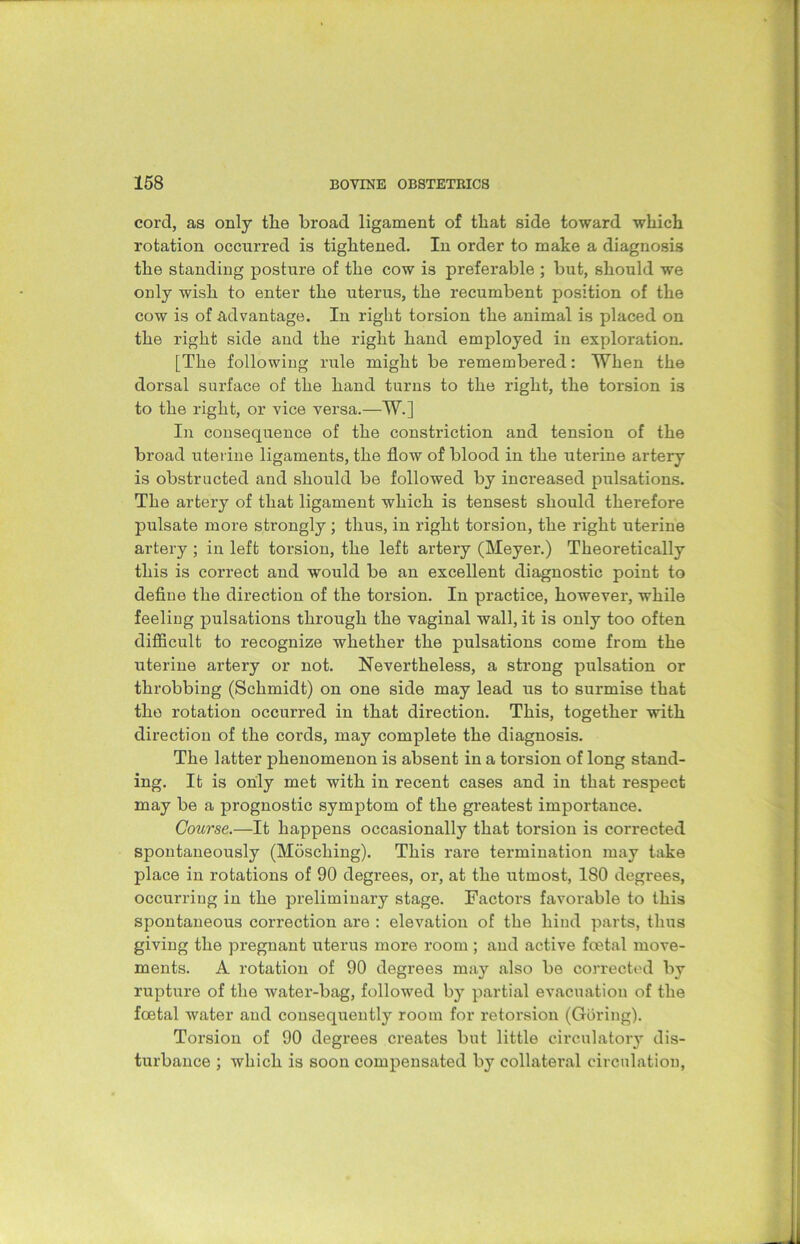 cord, as only tlie broad ligament of that side toward which rotation occurred is tightened. In order to make a diagnosis the standing posture of the cow is preferable ; but, should we only wish to enter the uterus, the recumbent position of the cow is of advantage. In right torsion the animal is placed on the right side and the right hand employed in exploration. [The following rule might be remembered: When the dorsal surface of the hand turns to the right, the torsion is to the right, or vice versa.—W.] In consequence of the constriction and tension of the broad uterine ligaments, the flow of blood in the uterine artery is obstructed and should be followed by increased pulsations. The artery of that ligament which is tensest should therefore pulsate more strongly ; thus, in right torsion, the right uterine artery ; in left torsion, the left artery (Meyer.) Theoretically this is correct and would be an excellent diagnostic point to define the direction of the torsion. In practice, however, while feeling pulsations through the vaginal wall, it is only too often difficult to recognize whether the pulsations come from the uterine artery or not. Nevertheless, a strong pulsation or throbbing (Schmidt) on one side may lead us to surmise that the rotation occurred in that direction. This, together with direction of the cords, may complete the diagnosis. The latter phenomenon is absent in a torsion of long stand- ing. It is only met with in recent cases and in that respect may be a prognostic symptom of the greatest importance. Course.—It happens occasionally that torsion is corrected spontaneously (Mosching). This rare termination may take place in rotations of 90 degrees, or, at the utmost, 180 degrees, occurring in the preliminary stage. Factors favorable to this spontaneous correction are : elevation of the hind parts, thus giving the pregnant uterus more room ; and active foetal move- ments. A rotation of 90 degrees may also be corrected by rupture of the water-bag, followed by partial evacuation of the foetal water and consequently room for retorsion (Goring). Torsion of 90 degrees creates but little circulatory dis- turbance ; which is soon compensated by collateral circulation,
