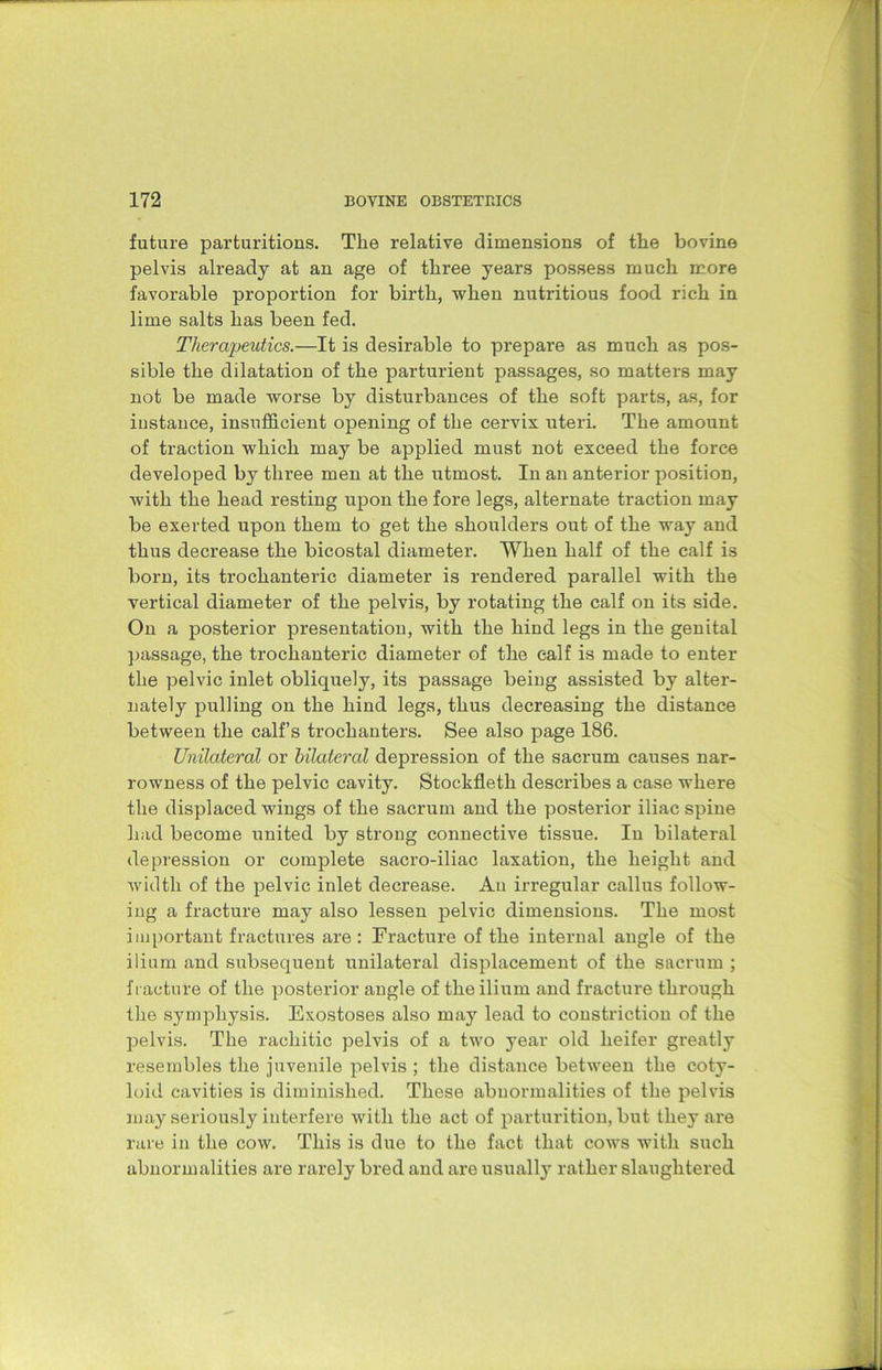 future parturitions. The relative dimensions of the bovine pelvis already at an age of three years possess much more favorable proportion for birth, when nutritious food rich in lime salts has been fed. Therapeutics.—It is desirable to prepare as much as pos- sible the dilatation of the parturient passages, so matters may not be made worse by disturbances of the soft parts, as, for instance, insufficient opening of the cervix uteri. The amount of traction which may be applied must not exceed the force developed by three men at the utmost. In an anterior position, with the head resting upon the fore legs, alternate traction may be exerted upon them to get the shoulders out of the way and thus decrease the bicostal diameter. When half of the calf is born, its trochanteric diameter is rendered parallel with the vertical diameter of the pelvis, by rotating the calf on its side. On a posterior presentation, with the hind legs in the genital passage, the trochanteric diameter of the calf is made to enter the pelvic inlet obliquely, its passage being assisted by alter- nately pulling on the hind legs, thus decreasing the distance between the calf’s trochanters. See also page 186. Unilateral or bilateral depression of the sacrum causes nar- rowness of the pelvic cavity. Stockfleth describes a case where the displaced wings of the sacrum and the posterior iliac spine had become united by strong connective tissue. In bilateral depression or complete sacro-iliac taxation, the height and width of the pelvic inlet decrease. Au irregular callus follow- ing a fracture may also lessen pelvic dimensions. The most important fractures are : Fracture of the internal angle of the ilium and subsequent unilateral displacement of the sacrum ; fracture of the posterior angle of the ilium and fracture through the symphysis. Exostoses also may lead to constriction of the pelvis. The rachitic pelvis of a two 3Tear old heifer greatly resembles the juvenile pelvis ; the distance between the coty- loid cavities is diminished. These abnormalities of the pelvis may seriously interfere with the act of parturition, but they are rare in the cow. This is due to the fact that cows with such abnormalities are rarely bred and are usually rather slaughtered