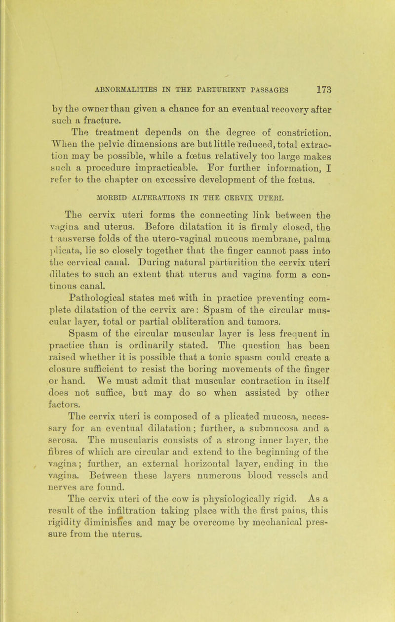 by the owner than given a chance for an eventual recovery after such a fracture. The treatment depends on the degree of constriction. When the pelvic dimensions are but little reduced, total extrac- tion may be possible, while a foetus relatively too large makes such a procedure impracticable. For further information, I refer to the chapter on excessive development of the foetus. MORBID ALTERATIONS IN THE CERVIX UTERI. The cervix uteri forms the connecting link between the vagina and uterus. Before dilatation it is firmly closed, the t ausverse folds of the utero-vaginal mucous membrane, palma plicata, lie so closely together that the finger cannot pass into the cervical canal. During natural parturition the cervix uteri dilates to such an extent that uterus and vagina form a con- tinous canal. Pathological states met with in practice preventing com- plete dilatation of the cervix are: Spasm of the circular mus- cular layer, total or partial obliteration and tumors. Spasm of the circular muscular layer is less frequent in practice than is ordinarily stated. The question has been raised whether it is possible that a tonic spasm could create a closure sufficient to resist the boring movements of the finger or hand. We must admit that muscular contraction in itself does not suffice, but may do so when assisted by other factors. The cervix uteri is composed of a plicated mucosa, neces- sary for an eventual dilatation; further, a submucosa and a serosa. The muscularis consists of a strong inner layer, the fibres of which are circular and extend to the beginning of the vagina; further, an external horizontal layer, ending in the vagina. Between these layers numerous blood vessels and nerves are found. The cervix uteri of the cow is physiologically rigid. As a result of the infiltration taking place with the first paius, this rigidity diminislies and may be overcome by mechanical pres- sure from the uterus.