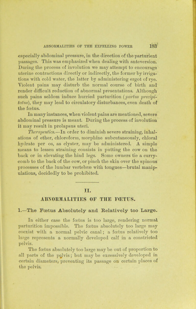 especially abdominal pressure, in tlie direction of the parturient passages. This was emphasized when dealing with anteversion. During the process of involution we may attempt to encourage uterine contractions directly or indirectly, the former by irriga- tions with cold water, the latter by administering ergot of rye. Violent pains may disturb the normal course of birth and render difficult reduction of abnormal presentations. Although such pains seldom induce hurried parturition (partus precipi- tatus), they may lead to circulatory disturbances, even death of the foetus. In many instances, when violent pains are mentioned, severe abdominal pressure is meant. During the process of involution it may result in prolapsus uteri. Therapeutics.—In order to diminish severe straining, inhal- ations of ether, chloroform, morphine subcutaneously, chloral hydrate per os, as clyster, may be administered. A simple means to lessen straining consists in putting the cow on the back or in elevating the hind legs. Some owners tie a curry- comb to the back of the cow, or pinch the skin over the spinous processes of the lumbar vertebrae with tongues—brutal manip- ulations, decidedly to be prohibited. II. ABNORMALITIES OF THE FCETUS. 1.—The Foetus Absolutely and Relatively too Large. In either case the foetus is too large, rendering normal parturition impossible. The foetus absolutely too large may coexist with a normal pelvic canal; a foetus relatively too large represents a normally developed calf in a constricted pelvis. The foetus absolutely too large may be out of proportion to all parts of the pelvis; but may be excessively developed in certain diameters,- preventing its passage on certain places of the pelvis.