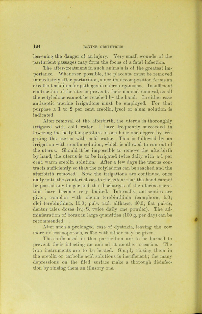 lessening tlie danger of an injury. Very small wounds of the parturient passages may form the focus of a fatal infection. The after-treatment in such animals is of the greatest im- portance. Whenever possible, the placenta must be removed immediately after parturition, since its decomposition forms an excellent medium for pathogenic micro-organisms. Insufficient contraction of the uterus prevents their manual removal, as all the cotyledons cannot be reached by the hand. In either case antiseptic uterine irrigations must be employed. For that purpose a 1 to 2 per cent, creolin, lysol or alum solution is indicated. After removal of the afterbirth, the uterus is thoroughly irrigated with cold water. I have frequently succeeded in lowering the body temperature in one hour one degree by irri- gating the uterus with cold water. This is followed by an irrigation with creolin solution, which is allowed to run out of the uterus. Should it be impossible to remove the afterbirth by hand, the uterus is to be irrigated twice daily with a 1 per cent, warm creolin solution. After a few days the uterus con- tracts sufficiently so that the cotyledons can be reached and the afterbirth removed. Now the irrigations are continued once daily until the os uteri closes to the extent that the hand cannot be passed any longer and the discharges of the uterine secre- tion have become very limited. Internally, antiseptics are given, camphor with oleum terebinthinia (camphorae, 5.0; olei terebinthinse, 15.0; pulv. rad. althaeae, 40.0; fiat pulvis, dentur tales doses iv.; S. twice daily one powder). The ad- ministration of borax in large quantities (100 g. per day) can be recommended. After such a prolonged case of dystokia, leaving the cow more or less soporous, coffee with aether may be given. The cords used in this parturition are to be burned to prevent their infecting an animal at another occasion. The iron instruments are to be heated. Simpty rinsing them in the creolin or carbolic acid solutions is insufficient; the many depressions on the filed surface make a thorough disinfec- tion by rinsing them an illusory one.