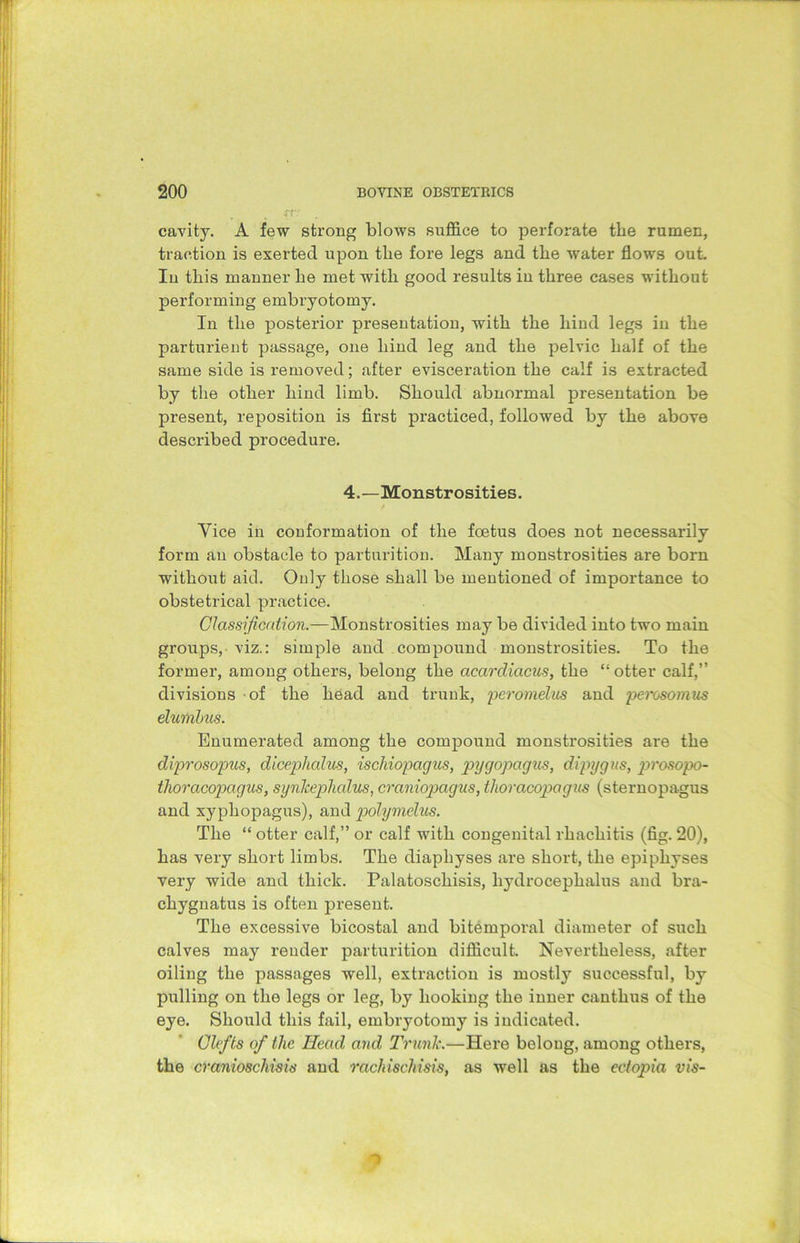 cavity. A few strong blows suffice to perforate the rumen, traction is exerted upon the fore legs and the water flows out. In this manner he met with good results in three cases without performing embryotomy. In the posterior presentation, with the hind legs in the parturient passage, one hind leg and the pelvic half of the same side is removed; after evisceration the calf is extracted by the other hind limb. Should abnormal presentation be present, reposition is first practiced, followed by the above described procedure. 4.—Monstrosities. Vice in conformation of the foetus does not necessarily form an obstacle to parturition. Many monstrosities are born without aid. Only those shall be mentioned of importance to obstetrical practice. Classification.—Monstrosities may be divided into two main groups, viz.: simple and compound monstrosities. To the former, among others, belong the acardiacus, the “otter calf,” divisions of the head and trunk, peromdus and perosomus elumbus. Enumerated among the compound monstrosities are the diprosopus, diceplialus, ischiopagus, pygopagus, dipygns, prosopo- thoracopagus, synhephalus, craniopagus, thoracopagus (sternopagus and xyphopagus), and polymelus. The “ otter calf,” or calf with congenital rhachitis (fig. 20), has very short limbs. The diaphyses are short, the epiphyses very wide and thick. Palatoschisis, hydrocephalus and bra- chygnatus is often present. The excessive bicostal and bitemporal diameter of such calves may render parturition difficult. Nevertheless, after oiling the passages well, extraction is mostly successful, by pulling on the legs or leg, b}r hooking the inner canthus of the eye. Should this fail, embryotomy is indicated. Clefts of tlie Head and Trunk.—Here belong, among others, the cranioschisis and rachischisis, as well as the ectopia vis-