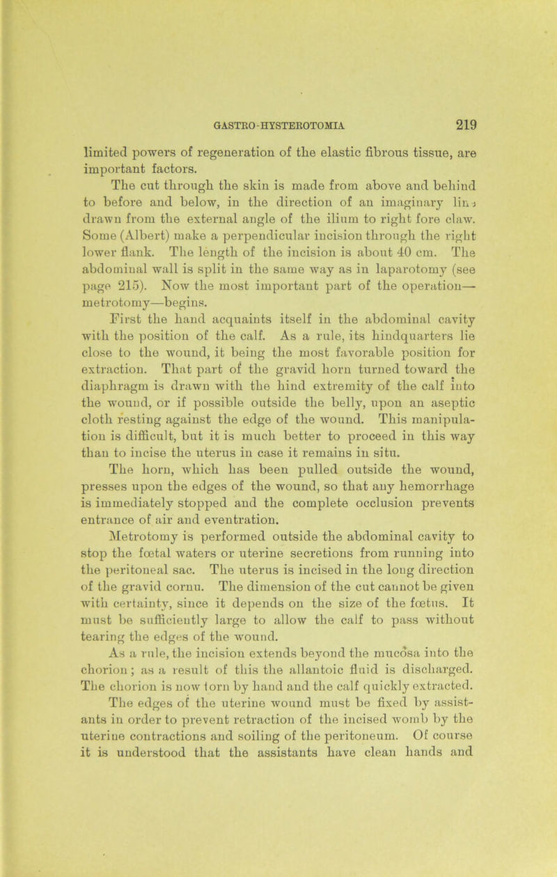 limited powers of regeneration of the elastic fibrous tissue, are important factors. The cut through the skin is made from above and behind to before and below, in the direction of an imaginary lin-j drawn from the external angle of the ilium to right fore claw. Some (Albert) make a perpendicular incision through the right lower flank. The length of the incision is about 40 cm. The abdominal wall is split in the same way as in laparotomy (see page 215). Now the most important part of the operation— metrotomy—begins. First the hand acquaints itself in the abdominal cavity with the position of the calf. As a rule, its hindquarters lie close to the wound, it being the most favorable position for extraction. That part of the gravid horn turned toward the diaphragm is drawn with the hind extremity of the calf into the wound, or if possible outside the belly, upon an aseptic cloth resting against the edge of the wound. This manipula- tion is difficult, but it is much better to proceed in this way than to incise the uterus in case it remains in situ. The horn, which has been pulled outside the wound, presses upon the edges of the wound, so that any hemorrhage is immediately stopped and the complete occlusion prevents entrance of air and eventration. Metrotomy is performed outside the abdominal cavity to stop the foetal waters or uterine secretions from running into the peritoneal sac. The uterus is incised in the long direction of the gravid cornu. The dimension of the cut cannot be given with certainty, since it depends on the size of the foetus. It must be sufficiently large to allow the calf to pass without tearing the edges of the wound. As a rule, the incision extends beyond the mucosa into the chorion; as si result of this the allantoic fluid is discharged. The chorion is now lorn by hand and the calf quickly extracted. The edges of the uterine wound must be fixed by assist- ants in order to prevent retraction of the incised womb by the uterine contractions and soiling of the peritoneum. Of course it is understood that the assistants have clean hands and