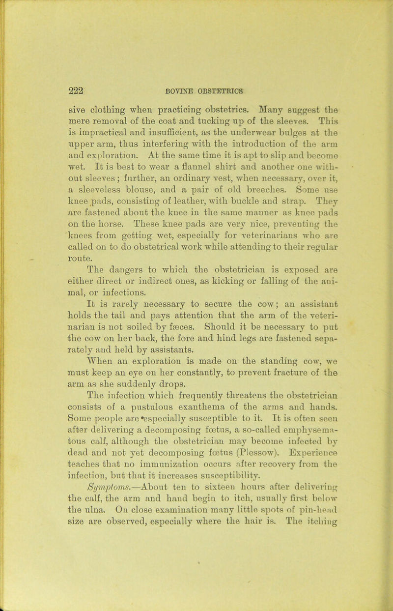 sive clotliing when practicing obstetrics. Many suggest the mere removal of the coat and tucking up of the sleeves. This is impractical and insufficient, as the underwear bulges at the upper arm, thus interfering with the introduction of the arm and exploration. At the same time it is apt to slip and become wet. It is best to wear a flannel shirt and another one with- out sleeves ; further, an ordinary vest, when necessary, over it, a sleeveless blouse, and a pair of old breeches. Some use knee pads, consisting of leather, with buckle and strap. They are fastened about the knee in the same manner as knee pads on the horse. These knee pads are very nice, preventing the knees from getting wet, especially for veterinarians who are called on to do obstetrical work while attending to their regular route. The dangers to which the obstetrician is exposed ai*e either direct or indirect ones, as kicking or falling of the ani- mal, or infections. It is rarely necessary to secure the cow; an assistant holds the tail and pays attention that the arm of the veteri- narian is not soiled by faeces. Should it be necessary to put the cow on her back, the fore and hind legs are fastened sepa- rately and held by assistants. When an exploration is made on the standing cow, we must keep an eye on her constantly, to prevent fracture of the arm as she suddenly drops. The infection which frequently threatens the obstetrician consists of a pustulous exanthema of the arms and hands. Some people are‘especially susceptible to it. It is often seen after delivering a decomposing foetus, a so-called emphysema- tous calf, although the obstetrician may become infected by dead and not yet decomposing foetus (Piessow). Experience teaches that no immunization occurs after recovery from the infection, but that it increases susceptibility. Symptoms.—About ten to sixteen hours after delivering the calf, the arm and hand begin to itch, usually first below the ulna. On close examination many little spots of pin-head size are observed, especially where the hair is. The itching