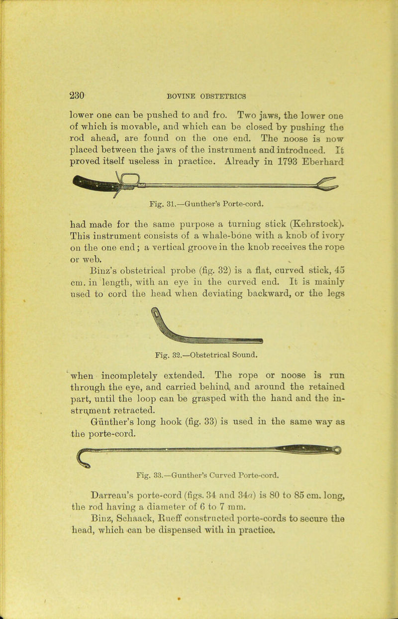 lower one can be pushed to and fro. Two jaws, the lower one of which is movable, and which can be closed by pushing the rod ahead, are found on the one end. The noose is now placed between the jaws of the instrument and introduced. It proved itself useless in practice. Already in 1793 Eberhard Fig. 31.—Gunther’s Porte-cord. had made for the same purpose a turning stick (Kehrstock). This instrument consists of a whale-bone with a knob of ivory on the one end; a vertical groove in the knob receives the rope or web. Binz’s obstetrical probe (fig. 32) is a flat, curved stick, 45 cm. in length, with an eye in the curved end. It is mainly used to cord the head when deviating backward, or the legs Fig. 32.—Obstetrical Sound. when incompletely extended. The rope or noose is run through the eye, and carried behind and around the retained part, until the loop can be grasped with the hand and the in- strument retracted. Gunther’s long hook (fig. 33) is used in the same way as the porte-cord. Fig. 33.—Gunther’s Curved Porte-cord. Darreau’s porte-cord (figs. 34 and 34u) is 80 to 85 cm. long, the rod having a diameter of 6 to 7 mm. Binz, Scliaack, BuetT constructed porte-cords to secure the head, which can be dispensed with in practice.