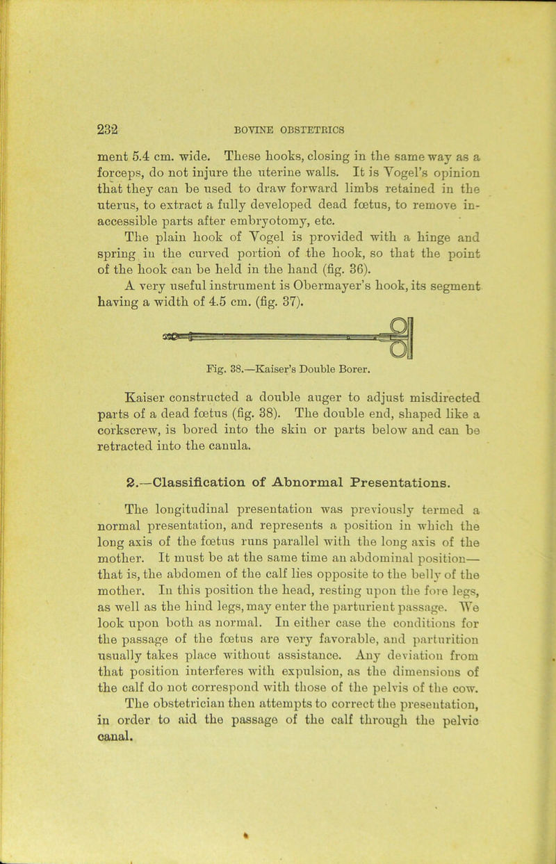 ment 5.4 cm. wide. These lioohs, closing in the same way as a forceps, do not injure the uterine walls. It is Yogel’s opinion that they can he used to draw forward limbs retained in the uterus, to extract a fully developed dead foetus, to remove in- accessible parts after embryotomy, etc. The plain hook of Yogel is provided with a hinge and spring in the curved portion of the hook, so that the point of the hook can be held in the hand (fig. 36). A very useful instrument is Obermayer’s hook, its segment having a width of 4.5 cm. (fig. 37). bbbb m ess Fig. 38.—Kaiser’s Double Borer. Kaiser constructed a double auger to adjust misdirected parts of a dead foetus (fig. 38). The double end, shaped like a corkscrew, is bored into the skin or parts below and can be retracted into the canula. 2.—Classification of Abnormal Presentations. The longitudinal presentation was previously termed a normal presentation, and represents a position in which the long axis of the foetus runs parallel with the long axis of the mother. It must be at the same time an abdominal position— that is, the abdomen of the calf lies opposite to the belly of the mother. In this position the head, resting upon the fore legs, as well as the hind legs, may enter the parturient passage. We look upon both as normal. In either case the conditions for the passage of the foetus are very favorable, and parturition usually takes place without assistance. Any deviation from that position interferes with expulsion, as the dimensions of the calf do not correspond with those of the pelvis of the cow. The obstetrician then attempts to correct the presentation, in order to aid the passage of the calf through the pelvic canal.