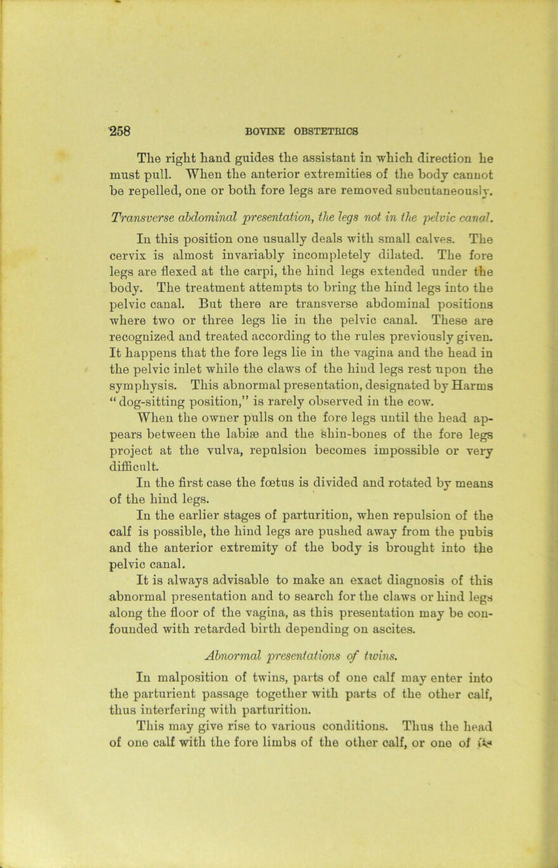 The right hand guides the assistant in which direction he must pull. When the anterior extremities of the body canuot be repelled, one or both fore legs are removed subcutaneously. Transverse abdominal presentation, the legs not in the pelvic canal. In this position one usually deals with small calves. The cervix is almost invariably incompletely dilated. The fore legs are flexed at the carpi, the hind legs extended under the body. The treatment attempts to bring the hind legs into the pelvic canal. But there are transverse abdominal positions where two or three legs lie in the pelvic canal. These are recognized and treated according to the rules previously given. It happens that the fore legs lie in the vagina and the head in the pelvic inlet while the claws of the hind legs rest upon the symphysis. This abnormal presentation, designated by Harms “dog-sitting position,” is rarely observed in the cow. When the owner pulls on the fore legs until the head ap- pears between the labise and the shin-bones of the fore legs project at the vulva, repulsion becomes impossible or very difficult. In the first case the foetus is divided and rotated by means of the hind legs. In the earlier stages of parturition, when repulsion of the calf is possible, the hind legs are pushed away from the pubis and the anterior extremity of the body is brought into the pelvic canal. It is always advisable to make an exact diagnosis of this abnormal presentation and to search for the claws or hind legs along the floor of the vagina, as this presentation may be con- founded with retarded birth depending on ascites. Abnormal presentations of twins. In malposition of twins, parts of one calf may enter into the parturient passage together with parts of the other calf, thus interfering with parturition. This may give rise to various conditions. Thus the head of one calf with the fore limbs of the other calf, or one of vi?
