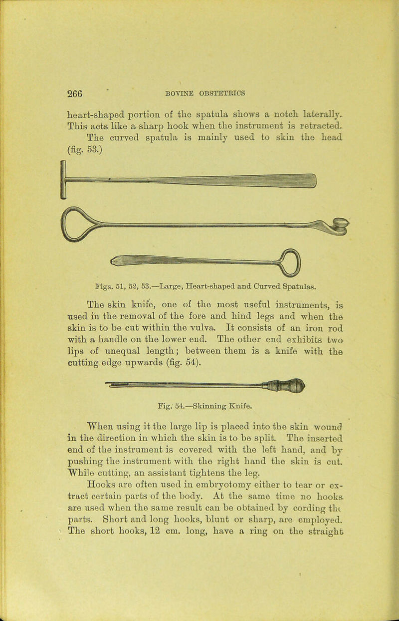 lieart-skaped portion of the spatula shows a notch laterally. This acts like a sharp hook when the instrument is retracted. The curved spatula is mainly used to skin the head (fig. 53.) Figs. 51, 52, 53.—Large, Heart-shaped and Curved Spatulas. The skin knife, one of the most useful instruments, is used in the removal of the fore and hind legs and when the skin is to he cut within the vulva. It consists of an iron rod with a handle on the lower eud. The other end exhibits two lips of unequal length; between them is a knife with the cutting edge upwards (fig. 54). Fig. 54.—Skinning Knife. When using it the large lip is placed into the skin wound in the direction in which the skin is to be split. The inserted end of the instrument is covered with the left hand, and by pushing the instrument with the right hand the skin is cut. While cutting, an assistant tightens the leg. Hooks are often used in embryotomy either to tear or ex- tract certain parts of the body. At the same time no hooks are used when the same result can be obtained by cordiug the parts. Short and long hooks, blunt or sharp, are employed. The short hooks, 12 cm. long, have a ring on the straight