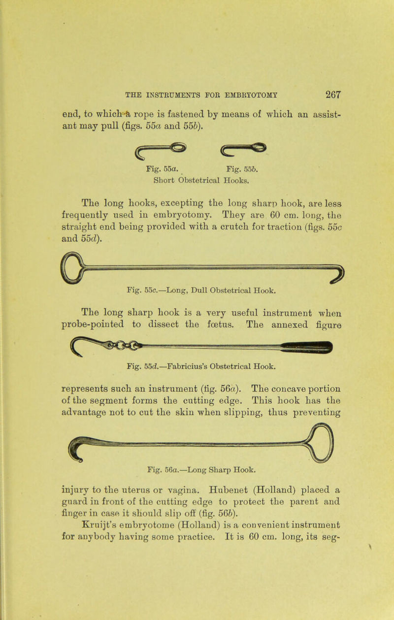 end, to wliich-k rope is fastened by means of which an assist- ant may pull (figs. 55a and 556). Fig. 55a. Fig. 556. Short Obstetrical Hooks. The long hooks, excepting the long sharp hook, are less frequently used in embryotomy. They are 60 cm. long, the straight end being provided with a crutch for traction (figs. 55c and 55cl). Fig. 55c.—Long, Dull Obstetrical Hook. The long sharp hook is a very useful instrument when probe-pointed to dissect the foetus. The annexed figure Fig. bod.—Fabricius’s Obstetrical Hook. represents such an instrument (fig. 56a). The concave portion of the segment forms the cutting edge. This hook has the advantage not to cut the skin when slipping, thus preventing Fig. 56a.—Long Sharp Hook. injury to the uterus or vagina. Hubenet (Holland) placed a guard in front of the cutting edge to protect the parent and finger in case it should slip off (fig. 566). Kruijt’s embryotome (Holland) is a convenient instrument for anybody having some practice. It is 60 cm. long, its seg-