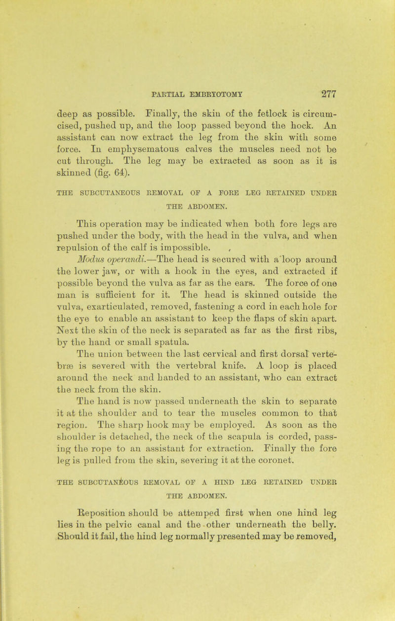deep as possible. Finally, the skin of the fetlock is circum- cised, pushed up, and the loop passed beyond the hock. An assistant can now extract the leg from the skin with some force. In emphysematous calves the muscles need not be cut through. The leg may be extracted as soon as it is skinned (fig. 64). THE SUBCUTANEOUS REMOVAL OF A FORE LEG RETAINED UNDER THE ABDOMEN. This operation may be indicated when both fore legs are pushed under the body, with the head in the vulva, and when repulsion of the calf is impossible. , Modus operandi.—The head is secured with a'loop around the lower jaw, or with a hook in the eyes, and extracted if possible beyond the vulva as far as the ears. The force of one man is sufficient for it. The head is skinned outside the vulva, exarticulated, removed, fastening a cord in each hole for the eye to enable an assistant to keep the flaps of skin apart. Nest the skin of the neck is separated as far as the first ribs, by the hand or small spatula. The union between the last cervical and first dorsal verte- brae is severed with the vertebral knife. A loop is placed around the neck and handed to an assistant, who can extract the neck from the skin. The hand is now passed underneath the skin to separate it at the shoulder and to tear the muscles common to that region. The sharp hook may be employed. As soon as the shoulder is detached, the neck of the scapula is corded, pass- ing the rope to an assistant for extraction. Finally the fore leg is pulled from the skin, severing it at the coronet. THE SUBCUTANEOUS REMOVAL OF A HIND LEG RETAINED UNDER THE ABDOMEN. Reposition should be attemped first when one hind leg lies in the pelvic canal and the other underneath the belly. Should it fail, the hind leg normally presented may be removed,