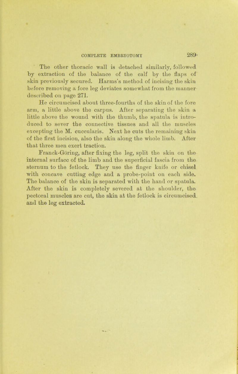 The other thoracic wall is detached similarly, followed by extraction of the balance of the calf by the flaps of skin previously secured. Harms’s method of incising the skin before removing a fore leg deviates somewhat from the manner described on page 271. He circumcised about three-fourths of the skin of the fore arm, a little above the carpus. After separating the skin a little above the wound with the thumb, the spatula is intro- duced to sever the connective tissues and all the muscles excepting the M. cuccularis. Next he cuts the remaining skin of the first incision, also the skin along the whole limb. After that three men exert traction. Franck-Gdring, after fixing the leg, split the skin on the internal surface of the limb and the superficial fascia from the sternum to the fetlock. They use the finger knife or chisel with concave cutting edge and a probe-point on each side. The balance of the skin is separated with the hand or spatula. After the skin is completely severed at the shoulder, the pectoral muscles are cut, the skin at the fetlock is circumcised, and the leg extracted.