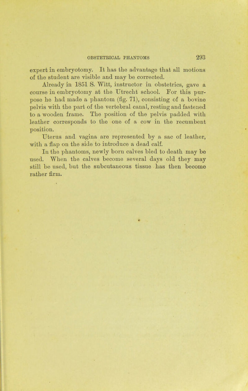 expert in embryotomy. It lias the advantage that all motions of the student are visible and may be corrected. Already in 1851 S. Witt, instructor in obstetrics, gave a course in embryotomy at the Utrecht school. For this pur- pose he had made a phantom (fig. 71), consisting of a bovine pelvis with the part of the vertebral canal, resting and fastened to a wooden frame. The position of the pelvis padded with leather corresponds to the one of a cow in the recumbent position. Uterus and vagina are represented by a sac of leather, with a flap on the side to introduce a dead calf. In the phantoms, newly born calves bled to death may be used. When the calves become several days old they may still be used, but the subcutaneous tissue has then become rather firm.