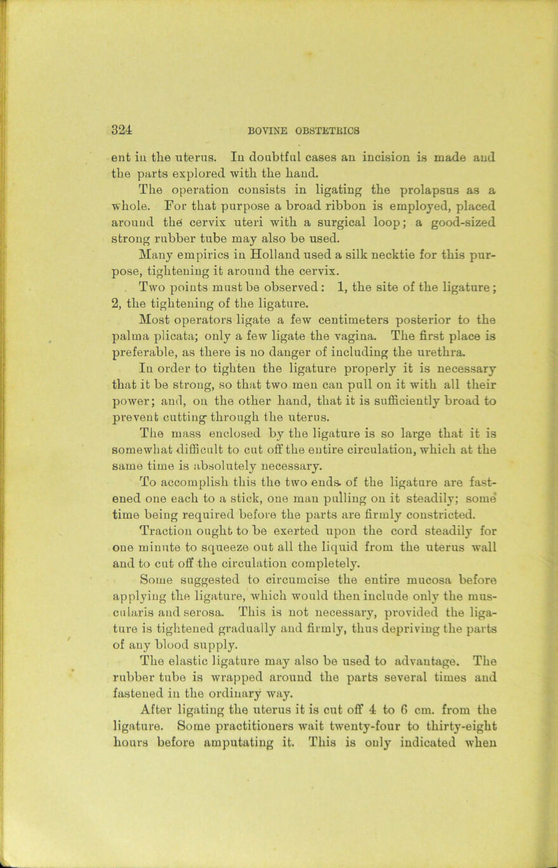 ent in the uterus. Iu doubtful cases an incision is made and the parts explored with the hand. The operation consists in ligating the prolapsus as a whole. For that purpose a broad ribbon is employed, placed around the cervix uteri with a surgical loop; a good-sized strong rubber tube may also be used. Many empirics in Holland used a silk necktie for this pur- pose, tightening it around the cervix. Two points must be observed: 1, the site of the ligature ; 2, the tightening of the ligature. Most operators ligate a few centimeters posterior to the palma plicata; only a few ligate the vagina. The first place is preferable, as there is no danger of including the urethra. In order to tighten the ligature properly it is necessary that it be strong, so that two men can pull on it with all their power; and, on the other hand, that it is sufficiently broad to ju’evenfc cutting through the uterus. The mass enclosed by the ligature is so large that it is somewhat difficult to cut off the entire circulation, which at the same time is absolutely necessary. To accomplish this the two ends, of the ligature are fast- ened one each to a stick, one man pulling on it steadily; some’ time being required before the parts are firmly constricted. Traction ought to be exerted upon the cord steadily for one minute to squeeze out all the liquid from the uterus wall and to cut off the circulation completely. Some suggested to circumcise the entire mucosa before applying the ligature, which would then include only the mus- cularis and serosa. This is not necessaxy, provided the liga- tux-e is tightened gradually and firmly, thus depriving the parts of any blood supply. The elastic ligature may also be used to advantage. The rubber tube is wrapped around the parts several times and fastened iu the ordinary way. After ligating the uterus it is exit off 4 to 6 cm. from the ligature. Some practitioners wait twenty-four to thirty-eight hours before amputating it. This is only indicated when