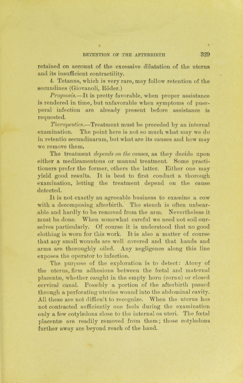 retained on account of tlie excessive dilatation of the uterus and its insufficient contractility. 4. Tetanus, which is very rare, may follow retention of the secundines (Giovanoli, Roder.) Prognosis.—It is pretty favorable, when proper assistance is rendered in time, but unfavorable when symptoms of puer- peral infection are already present before assistance is requested. Therapeutics.—Treatment must be preceded by an internal examination. The point here is not so much what may we do in retentio secundinarum, but what are its causes and how may we remove them. The treatment depends on the causes, as they decide upon •either a medicamentous or manual treatment. Some practi- tioners prefer the former, others the latter. Either one may yield good results. It is best to first conduct a thorough examination, letting the treatment depend on the cause detected. It is not exactly an agreeable business to examine a cow with a decomposing afterbirth. The stench is often unbear- able and hardly to be removed from the arm. Nevertheless it must be done. When somewhat careful we need not soil oui’- selves particularly. Of course it is understood that no good clothing is worn for this work. It is also a matter of course that any small wounds are well covered and that hands and arms are thoroughly oiled. Any negligence along this line exposes the operator to infection. The purpose of the exploration is to detect: Atony of the uterus, firm adhesions between the foetal and maternal placentae, whether caught in the empty horn (cornu) or closed cervical canal. Possibly a portion of the afterbirth passed through a perforating uterine wound into the abdominal cavity. All these are not difficult to recognize. When the uterus has not contracted sufficiently one feels during the examination only a few cotyledons close to the internal os uteri. The foetal placentae are readily removed from them; those cotyledons further away are beyond reach of the hand.