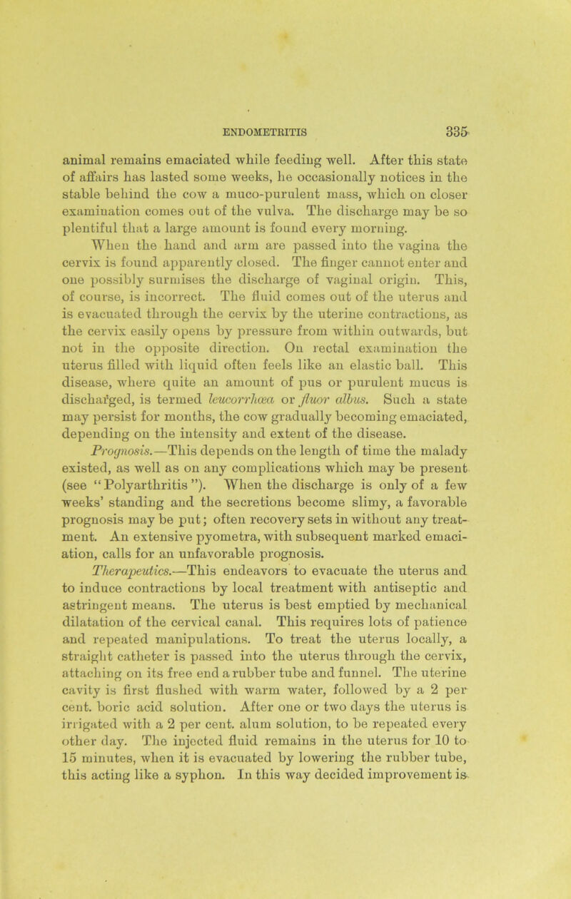 animal remains emaciated while feeding well. After this state of affairs has lasted some weeks, he occasionally notices in the stable behind the cow a muco-purulent mass, which on closer examination comes out of the vulva. The discharge may be so plentiful that a large amount is found every morning. When the hand and arm are passed into the vagina the cervix is found apparently closed. The finger cannot enter and one possibly surmises the discharge of vaginal origin. This, of course, is incorrect. The fluid comes out of the uterus and is evacuated through the cervix by the uterine contractions, as the cervix easily opens by pressure from within outwards, but not in the opposite direction. On rectal examination the uterus filled with liquid often feels like an elastic ball. This disease, wrhere quite an amount of pus or purulent mucus is discharged, is termed leucorrlicea or fluor cdhus. Such a state may persist for months, the cow gradually becoming emaciated, depending on the intensity and extent of the disease. Prognosis.—This depends on the length of time the malady existed, as well as on any complications which may be present (see “Polyarthritis”). When the discharge is only of a few weeks’ standing and the secretions become slimy, a favorable prognosis maybe put; often recovery sets in without any treat- ment. An extensive pyometra, with subsequent marked emaci- ation, calls for an unfavorable prognosis. Therapeutics.—This endeavors to evacuate the uterus and to induce contractions by local treatment with antiseptic and astringent means. The uterus is best emptied by mechanical dilatation of the cervical canal. This requires lots of patience and repeated manipulations. To treat the uterus locally, a straight catheter is passed into the uterus through the cervix, attaching on its free end a rubber tube and funnel. The uterine cavity is first flushed with warm water, followed by a 2 per cent, boric acid solution. After one or two days the uterus is irrigated with a 2 per cent, alum solution, to be repeated every other day. The injected fluid remains in the uterus for 10 to 15 minutes, when it is evacuated by lowering the rubber tube, this acting like a syphon. In this way decided improvement is
