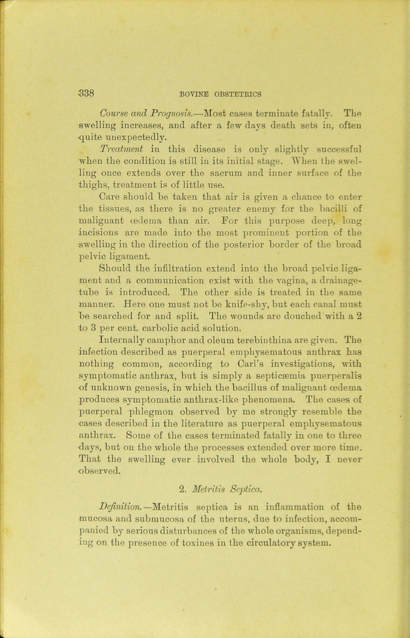 Course and Prognosis.—Most cases terminate fatally. The swelling increases, and after a few days death sets in, often •quite unexpectedly. Treatment in this disease is only slightly successful when the condition is still in its initial stage. When the swel- ling once extends over the sacrum and inner surface of the thighs, treatment is of little use. Care should be taken that air is given a chance to enter the tissues, as there is no greater enemy for the bacilli of malignant (edema than air. For this purpose deep, long incisions are made into the most prominent portion of the swelling in the direction of the posterior border of the broad pelvic ligament. Should the infiltration extend into the broad pelvic liga- ment and a communication exist with the vagina, a drainage- tube is introduced. The other side is treated in the same manner. Here one must not be knife-shy, but each canal must be searched for and split. The wounds are douched with a 2 to 3 per cent, carbolic acid solution. Internally camphor and oleum terebinthina are given. The infection described as puerperal emphysematous anthrax has nothing common, according to Carl’s investigations, with symptomatic anthrax, but is simply a septicaemia puerperalis of unknown genesis, in which the bacillus of maliguant oedema produces symptomatic antlirax-like phenomena. The cases of puerperal phlegmon observed by me strongly resemble the cases described in the literature as puerperal emphysematous anthrax. Some of the cases terminated fatally in one to three clays, but on the whole the processes extended over more time. That the swelling ever involved the -whole body, I never observed. 2. Metritis Septica. Definition.— Metritis septica is an inflammation of the mucosa and submucosa of the uterus, due to infection, accom- panied by serious disturbances of the whole organisms, depend- ing on the presence of toxines in the circulatory system.