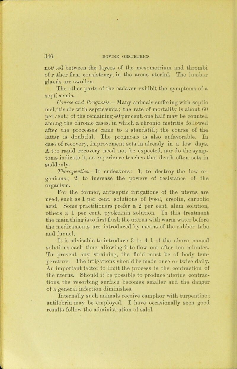 nob _>ed between the layers of the mesometrium and thrombi of rither firm consistency, in the arcus uterini. The lumbar glaids are swollen. The other parts of the cadaver exhibit the symptoms of a sepi icsemia. Course and Prognosis.—Many animals suffering with septic met/itis die with septicaemia; the rate of mortality is about 60 per cent.; of the remaining 40 per cent, one half may be counted among the chronic cases, in which a chronic metritis followed after the processes came to a standstill; the course of the latter is doubtful. The prognosis is also unfavorable. In case of recover}', improvement sets in already in a few days. A too rapid recovery need not be expected, nor do the symp- toms indicate it, as experience teaches that death often sets in suddenly. Therapeutics.—It endeavors: 1, to destroy the low or- ganisms ; 2, to increase the powers of resistance of the organism. For the former, antiseptic irrigations of the uterus are used, such as 1 per cent, solutions of lysol, creolin, carbolic acid. Some practitioners prefer a 2 per cent, alum solution, others a 1 per cent, pyoktauin solution. In this treatment the main thing is to first flush the uterus with warm water before the medicaments are introduced by means of the rubber tube and funnel. It is advisable to introduce 3 to 4 1. of the above named solutions each time, allowing it to flow out after ten minutes. To prevent any straining, the fluid must be of body tem- perature. The irrigations should be made once or twice daily. An important factor to limit the process is the contraction of the uterus. Should it be possible to produce uterine contrac- tions, the resorbing surface becomes smaller and the danger of a general iufection diminishes. Internally such animals receive camphor with turpentine; antifebrin may be employed. I have occasionally seen good results follow the administration of salol.