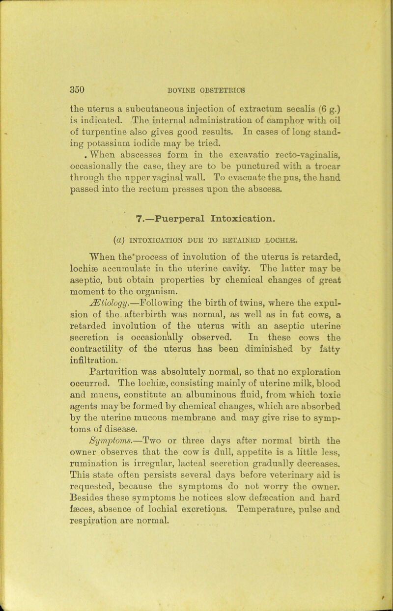the uterus a subcutaneous injection of extractum secalis (6 g.) is indicated. The internal administration of camphor with oil of turpentine also gives good results. In cases of long stand- ing potassium iodide may be tried. . When abscesses form in the excavatio recto-vaginalis, occasionally the case, they are to be punctured with a trocar through the upper vaginal wall. To evacuate the pus, the hand passed into the rectum presses upon the abscess. 7.—Puerperal Intoxication. (CI) INTOXICATION DUE TO RETAINED LOCHLZE. When the’process of involution of the uterus is retarded, locliise accumulate in the uterine cavity. The latter may be aseptic, but obtain properties by chemical changes of great moment to the organism. JEtiology.—Following the birth of twins, where the expul- sion of the afterbirth was normal, as well as in fat cows, a retarded involution of the uterus with an aseptic uterine secretion is occasionally observed. In these cows the contractility of the uterus has been diminished by fatty infiltration. Parturition was absolutely normal, so that no exploration occurred. The lochiae, consisting mainly of uterine milk, blood and mucus, constitute an albuminous fluid, from which toxic agents maybe formed by chemical changes, which are absorbed by the uterine mucous membrane and may give rise to symp- toms of disease. Symptoms.—Two or three days after normal birth the owner observes that the cow is dull, appetite is a little less, rumination is irregular, lacteal secretion gradually decreases. This state often persists several days before veterinary aid is requested, because the symptoms do not worry the owner. Besides these symptoms he notices slow defrecation and hard faeces, absence of locliial excretions. Temperature, pulse and respiration are normal.
